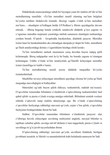 Didaktikada munozaralarga sabab bo’layotgan yana bir muhim ob’ekt ta’lim 
metodlarining tasnifidir. «Ta’lim metodlari tasnifi ularning ma’lum belgilari 
bo’yicha tartibini ifodalovchi tizimdir. Hozirgi vaqtda o’nlab ta’lim metodlari 
ma’lum», - ekanligini ta’kidlagan holda I.P.Podlaso’y fikrini quyidagicha davom 
ettiradi, - «Biroq bugungi kunda yetakchi sanaluvchi didaktik g’oya yagona va 
o’zgarmas metodlar majmuini yaratishga intilish samarasiz ekanligini tushunishga 
yordam beradi. O’qitish – favqulodda harakatchan, dialektik jarayon. Metodlar 
tizimi ham bu harakatlanishni aks ettiradigan darajada jo’shqin bo’lishi, metodlarni 
qo’llash amaliyotidagi doimiy o’zgarishlarni hisobga olishi kerak». 
Ta’lim metodlarini tanlash muammosi uzoq davrdan buyon tadqiq qilib 
kelinmoqda. Biroq tadqiqotlar soni ko’p bo’lsada, bu borada yagona to’xtamgan 
kelinmagan. Ushbu o’rinda ta’lim amaliyotida qo’llanilib kelayotgan metodlar 
tizimi (tasnifi)ga to’xtalib o’tamiz. 
Ta’lim 
metodlarining 
tasnifi 
asosiy 
didaktik 
maqsadlar 
bo’yicha 
tizimlashtiriladi. 
Mualliflar tavsiya etilayotgan metodlarni quyidagi chizma bo’yicha qo’llash 
maqsadga muvofiqligini ta’kidlaydilar: 
Materialni og’zaki bayon qilish (hikoya, tushuntirish, maktab ma’ruzasi). 
O’quvchilar tomonidan bilimlarni o’zlashtirish o’qituvchining tushuntirishini faol 
qabul qilish va puxta o’ylash evaziga amalga oshiriladi. Bilimlarni uzatish vositasi 
sifatida o’qituvchi nutqi muhim ahamiyatga ega. Bu o’rinda o’qituvchining 
o’quvchilar faoliyatiga rahbarligi mavzuni qo’yish, rejani e’lon qilish, o’quvchilar 
faoliyatini boshqarishdan iborat bo’ladi. 
Suhbat. O’quvchilar tomonidan bilimlarni o’zlashtirish jarayoni: ular 
e’tiboriga havola etilayotgan savolning mohiyatini anglash, mavjud bilimlar va 
tajribani safarbar qilish, savolga oid ob’ektlarni o’zaro taqqoslash, puxta o’ylash va 
savollarga to’g’ri javob tayyorlashdan iborat. 
O’qituvchining rahbarligi: mavzuni qo’yish, savollarni ifodalash, berilgan 
javoblarni tuzatish, to’ldirish va umumlashtirish kabi holatlarda namoyon bo’ladi. 
