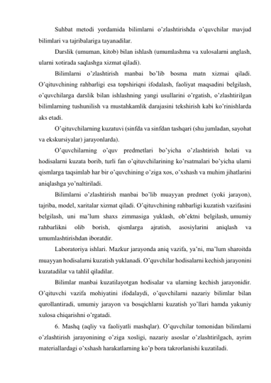 Suhbat metodi yordamida bilimlarni o’zlashtirishda o’quvchilar mavjud 
bilimlari va tajribalariga tayanadilar. 
Darslik (umuman, kitob) bilan ishlash (umumlashma va xulosalarni anglash, 
ularni xotirada saqlashga xizmat qiladi). 
Bilimlarni o’zlashtirish manbai bo’lib bosma matn xizmai qiladi. 
O’qituvchining rahbarligi esa topshiriqni ifodalash, faoliyat maqsadini belgilash, 
o’quvchilarga darslik bilan ishlashning yangi usullarini o’rgatish, o’zlashtirilgan 
bilimlarning tushunilish va mustahkamlik darajasini tekshirish kabi ko’rinishlarda 
aks etadi. 
O’qituvchilarning kuzatuvi (sinfda va sinfdan tashqari (shu jumladan, sayohat 
va ekskursiyalar) jarayonlarda). 
O’quvchilarning o’quv predmetlari bo’yicha o’zlashtirish holati va 
hodisalarni kuzata borib, turli fan o’qituvchilarining ko’rsatmalari bo’yicha ularni 
qismlarga taqsimlab har bir o’quvchining o’ziga xos, o’xshash va muhim jihatlarini 
aniqlashga yo’naltiriladi. 
Bilimlarni o’zlashtirish manbai bo’lib muayyan predmet (yoki jarayon), 
tajriba, model, xaritalar xizmat qiladi. O’qituvchining rahbarligi kuzatish vazifasini 
belgilash, uni ma’lum shaxs zimmasiga yuklash, ob’ektni belgilash, umumiy 
rahbarlikni 
olib 
borish, 
qismlarga 
ajratish, 
asosiylarini 
aniqlash 
va 
umumlashtirishdan iboratdir. 
Laboratoriya ishlari. Mazkur jarayonda aniq vazifa, ya’ni, ma’lum sharoitda 
muayyan hodisalarni kuzatish yuklanadi. O’quvchilar hodisalarni kechish jarayonini 
kuzatadilar va tahlil qiladilar. 
Bilimlar manbai kuzatilayotgan hodisalar va ularning kechish jarayonidir. 
O’qituvchi vazifa mohiyatini ifodalaydi, o’quvchilarni nazariy bilimlar bilan 
qurollantiradi, umumiy jarayon va bosqichlarni kuzatish yo’llari hamda yakuniy 
xulosa chiqarishni o’rgatadi. 
6. Mashq (aqliy va faoliyatli mashqlar). O’quvchilar tomonidan bilimlarni 
o’zlashtirish jarayonining o’ziga xosligi, nazariy asoslar o’zlashtirilgach, ayrim 
materiallardagi o’xshash harakatlarning ko’p bora takrorlanishi kuzatiladi. 
