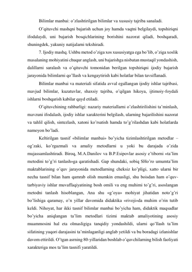 Bilimlar manbai: o’zlashtirilgan bilimlar va xususiy tajriba sanaladi. 
O’qituvchi mashqni bajarish uchun joy hamda vaqtni belgilaydi, topshiriqni 
ifodalaydi, uni bajarish bosqichlarining borishini nazorat qiladi, boshqaradi, 
shuningdek, yakuniy natijalarni tekshiradi. 
7. Ijodiy mashq. Ushbu metod o’ziga xos xususiyatga ega bo’lib, o’ziga xoslik 
masalaning mohiyatini chuqur anglash, uni bajarishga nisbatan mustaqil yondashish, 
dalillarni saralash va o’qituvchi tomonidan berilgan topshiriqni ijodiy bajarish 
jarayonida bilimlarni qo’llash va kengaytirish kabi holatlar bilan tavsiflanadi. 
Bilimlar manbai va materiali sifatida avval egallangan ijodiy ishlar tajribasi, 
mavjud bilimlar, kuzatuvlar, shaxsiy tajriba, o’qilgan hikoya, ijtimoiy-foydali 
ishlarni boshqarish kabilar qayd etiladi. 
O’qituvchining rahbarligi: nazariy materiallarni o’zlashtirilishini ta’minlash, 
mavzuni ifodalash, ijodiy ishlar xarakterini belgilash, ularning bajarilishini nazorat 
va tahlil qilish, sintezlash, xatoni ko’rsatish hamda to’g’rilashdan kabi holatlarda 
namoyon bo’ladi. 
Keltirilgan tasnif «bilimlar manbai» bo’yicha tizimlashtirilgan metodlar – 
og’zaki, ko’rgazmali va amaliy metodlarni u yoki bu darajada o’zida 
mujassamlashtiradi. Biroq, M.A.Danilov va B.P.Esipovlar asosiy e’tiborni «ta’lim 
metodini to’g’ri tanlash»ga qaratishadi. Gap shundaki, sobiq SHo’ro umumta’lim 
maktablarining o’quv jarayonida metodlarning cheksiz ko’pligi, xatto ularni bir 
necha tasnif bilan ham qamrab olish mumkin emasligi, shu boisdan ham o’quv-
tarbiyaviy ishlar muvaffaqiyatining bosh omili va eng muhimi to’g’ri, asoslangan 
metodni tanlash hisoblangan, Ana shu «g’oya» mohiyat jihatidan noto’g’ri 
bo’lishiga qaramay, o’n yillar davomida didaktika «rivoji»da muhim o’rin tutib 
keldi. Nihoyat, har ikki tasnif bilimlar manbai bo’yicha ham, didaktik maqsadlar 
bo’yicha aniqlangan ta’lim metodlari tizimi maktab amaliyotining asosiy 
muammosini hal eta olmasligiga tanqidiy yondashildi, ularni qo’llash ta’lim 
sifatining yuqori darajasini ta’minlaganligi anglab yetildi va bu boradagi izlanishlar 
davom ettirildi. O’tgan asrning 80-yillaridan boshlab o’quvchilarning bilish faoliyati 
xarakteriga mos ta’lim tasnifi yaratildi. 
