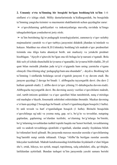 2. Umumiy o‘rta ta’limning bir bosqichi bo‘lgan boshlang‘ich ta’lim 1-4-
sinflarni o‘z ichiga oladi. Milliy dasturlarimizda ta’kidlanganidek, bu bosqichda 
ta’limning yangicha tizimini va mazmunini shakllantirish uchun quyidagilar zarur: 
 ➢ o‘quvchilarning qobiliyatlari va imkoniyatlariga muvofiq ravishda ta’limga 
tabaqalashtirilgan yondashuvni joriy etish; 
 ➢ ta’lim berishning ilg‘or pedagogik texnologiyalarini, zamonaviy o‘quv-uslubiy 
majmualarini yaratish va o‘quv-tarbiya jarayonini didaktik jihatdan ta’minlash va 
hokazo. Mashhur rus olimi K.D.Ushinskiy boshlang‘ich maktab o‘quv predmetlari 
tizimida ona tiliga katta ahamiyat berib, uni markaziy va yetakchi predmet 
hisoblagan. “Ajoyib o‘qituvchi bo‘lgan ona tili bolaga ko‘p narsani o‘rgatadi. Bola 
ikki-uch yil ichida shunchalik ko‘p narsa o‘rganadiki, ko‘p narsa bilib oladiki, 20 yil 
qunt bilan metodik jihatdan juda to‘g‘ri o‘qiganda ham uning yarmicha o‘rgana 
olmaydi. Ona tilining ulug‘ pedagogligi ham ana shundadir”, - deydi u. Boshlang‘ich 
ta’limning 1-sinflarida bolalarga savod o‘rgatish jarayoni 4 oy davom etadi. Bu 
jarayon quyidagi 2 davrga bo‘linadi: 1. alifbogacha tayyorgarlik davri. (bu davr 2 
haftani qamrab oladi). 2. alifbo davri (o‘quv yilining 31-dekabrgacha davom etadi). 
Alifbogacha tayyorgarlik davri. Bu davrning asosiy vazifasi o‘quvchilarni maktab, 
sinf, tartib-intizom qoidalari va o‘quv qurollari bilan tanishtirish, nutq o‘stirishga 
oid mashqlar o‘tkazib, fonematik eshitishni oshirishdan iboratdir. Mazkur davrning 
o‘zi ham quyidagi 2 bosqichga bo'linadi: a) harf o‘rganilmaydigan bosqich (1 hafta). 
b) unli tovush va harf о‘rganiladigan bosqich (1 hafta). Birinchi bosqichda 
o‘quvchilarga og‘zaki va yozma nutq, gap, so‘z, bo‘g‘in va tovushlar, nutqning 
gaplardan, gaplarning so‘zlardan tuzilishi, so‘zlarning bo‘g‘inlarga bo‘linishi, 
bo‘g‘inlarning tovushlardan tashkil topishi haqida ma’lumot beriladi, tovushlarning 
unli va undosh tovushlarga ajratilishi o‘rgatiladi, ulardan amaliy foydalana bilish 
ko‘nikmalari hosil qilinadi. Bu jarayonda maxsus nusxalar asosida o‘quvchilarning 
bog‘lanishli nutqi ustida ishlanadi. Ularga “Alifbe”da berilgan rasmlar asosida 
hikoyalar tuzdiriladi. Maktab kutubxonasidagi kitoblardan foydalanib o‘zlari bilgan 
she’r, ertak, hikoya, tez aytish, maqol, topishmoq, xalq ashulalari, alla, qo‘shiqlar, 
latifalardan ayttiriladi. Bundan tashqari ta’lim jarayonida yaxshi samara berishi 
