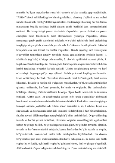 mumkin bo‘lgan metodlardan yana biri tayanch so‘zlar asosida gap tuzdirishdir. 
“Alifbe” kitobi sahifalaridagi so‘zlarning talaffuzi, ularning o‘qilishi va ma’nolari 
ustida ishlash kabi mashg‘ulotlar uyushtiriladi. Bu tarzdagi ishlarning har bir darsda 
mavzularga bog‘liq ravishda izchil davom ettirib borilishi dars samaradorligini 
oshiradi. Bu bosqichdagi yozuv darslarida o‘quvchilar yozuv daftari va yozuv 
chiziqlari bilan tanishtirilib, harf elementlarini yozishga o‘rgatiladi, ularda 
namunaga qarab grafik xatolarini aniqlash, o‘z-o‘zini tekshirish, harf oralarining 
tengligiga rioya qilish, chamalab yozish kabi ko‘nikmalar hosil qilinadi. Ikkinchi 
bosqichda esa unli tovush va harflar o‘rgatiladi. Bunda quyidagi uch xususiyatni 
o‘quvchilar tomonidan amaliy ravishda puxta egallashlariga erishish lozim: 1. 
talaffuzda (og‘izda) to‘siqqa uchramaslik; 2. cho‘zib aytilishini nazorat qilish; 3. 
faqat ovozdan tashkil topishi. Shuningdek, bu bosqichda o‘quvchilarni tovush bilan 
harfni farqlashga o‘rgatish ko‘zda tutiladi. Ushbu bosqichdanoq tovush va harf 
o‘rtasidagi chegaraga qat’iy rioya qilinadi. Bolalarga tovush haqidagi ma’lumotlar 
kitob ochtirilmay beriladi. Tovushni ifodalovchi harf ko‘rsatilgach, harf ustida 
ishlanadi. Tovush va harfga oid o‘ziga xos xususiyatlar, ya’ni, tovushlarni talaffuz 
qilamiz, eshitamiz, harflarni yozamiz, ko‘ramiz va o‘qiymiz. Bu tushunchalar 
bolalarga ularning o‘zlashtirishlarini hisobga olgan holda sekin-asta tushuntirila 
boriladi. Alifbo davri. 31-dekabrgacha davom etib, unda o‘quvchilar alifbodagi 
barcha unli va undosh tovush-harflar bilan tanishtiriladi. Undoshlar osondan qiyinga 
tamoyili asosida joylashtiriladi. Oldin sonor tovushlar n, m, l kabilar, keyin esa 
sirg‘aluvchi va boshqa undoshlar, ikki tovushni ifodalaydigan j, harf birikmalari (ng, 
sh, ch), tovush bildirmaydigan tutuq belgisi (’) bilan tanishtiriladi. O‘quvchilarning 
tovush va harfni yaxshi tanishlari, elementar o‘qishni muvaffaqiyatli egallashlari 
uchun bo‘g‘inga bo‘lish, bo‘g‘in chegarasini aniqlash, bo‘g‘indan tovushni ajratish, 
tovush va harf munosabatini aniqlash, kesma harflardan bo‘g‘in tuzish va o‘qish, 
bo‘g‘in-tovush, tovush-harf tahlili kabi mashqlardan foydalaniladi. Bu davrda 
bo‘g‘inlab o‘qish asosi shakllantiriladi, ikki harfli ochiq (na, ni, nu kabi), ikki harfli 
yopiq (in, ol kabi), uch harfli yopiq bo‘g‘inlarni (mon, lim) o‘qishga o‘rgatiladi. 
Alifbo davrini o‘rganiladigan tovush-harfning va o‘quv materialining murakkablik 
