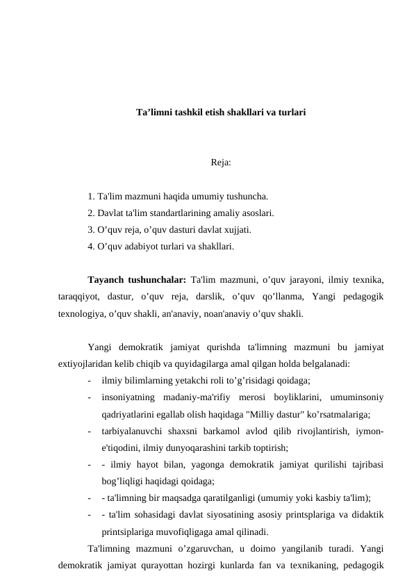 Ta’limni tashkil etish shakllari va turlari
Reja:
1. Ta'lim mazmuni haqida umumiy tushuncha.
2. Davlat ta'lim standartlarining amaliy asoslari.
3. O’quv reja, o’quv dasturi davlat xujjati.
4. O’quv adabiyot turlari va shakllari.
Tayanch tushunchalar: Ta'lim mazmuni, o’quv jarayoni, ilmiy texnika,
taraqqiyot,  dastur,  o’quv  reja,  darslik,  o’quv  qo’llanma,  Yangi  pedagogik
texnologiya, o’quv shakli, an'anaviy, noan'anaviy o’quv shakli.
Yangi  demokratik  jamiyat  qurishda  ta'limning  mazmuni  bu  jamiyat
extiyojlaridan kelib chiqib va quyidagilarga amal qilgan holda belgalanadi:
-
ilmiy bilimlarning yetakchi roli to’g’risidagi qoidaga;
-
insoniyatning  madaniy-ma'rifiy  merosi  boyliklarini,  umuminsoniy
qadriyatlarini egallab olish haqidaga "Milliy dastur" ko’rsatmalariga;
-
tarbiyalanuvchi  shaxsni  barkamol  avlod  qilib  rivojlantirish,  iymon-
e'tiqodini, ilmiy dunyoqarashini tarkib toptirish;
-
-  ilmiy  hayot  bilan,  yagonga  demokratik  jamiyat  qurilishi  tajribasi
bog’liqligi haqidagi qoidaga;
-
- ta'limning bir maqsadga qaratilganligi (umumiy yoki kasbiy ta'lim);
-
- ta'lim sohasidagi davlat siyosatining asosiy printsplariga va didaktik
printsiplariga muvofiqligaga amal qilinadi.
Ta'limning  mazmuni  o’zgaruvchan,  u  doimo  yangilanib  turadi.  Yangi
demokratik jamiyat qurayottan hozirgi kunlarda fan va texnikaning, pedagogik
