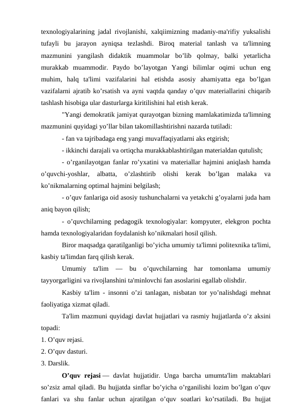 texnologiyalarining jadal rivojlanishi, xalqiimizning madaniy-ma'rifiy yuksalishi
tufayli  bu  jarayon  ayniqsa  tezlashdi.  Biroq  material  tanlash  va  ta'limning
mazmunini  yangilash  didaktik  muammolar  bo’lib  qolmay,  balki  yetarlicha
murakkab  muammodir.  Paydo  bo’layotgan  Yangi  bilimlar  oqimi  uchun  eng
muhim,  halq  ta'limi  vazifalarini  hal  etishda  asosiy  ahamiyatta  ega  bo’lgan
vazifalarni ajratib ko’rsatish va ayni vaqtda qanday o’quv materiallarini chiqarib
tashlash hisobiga ular dasturlarga kiritilishini hal etish kerak.
"Yangi demokratik jamiyat qurayotgan bizning mamlakatimizda ta'limning
mazmunini quyidagi yo’llar bilan takomillashtirishni nazarda tutiladi:
- fan va tajribadaga eng yangi muvaffaqiyatlarni aks etgirish;
- ikkinchi darajali va ortiqcha murakkablashtirilgan materialdan qutulish;
- o’rganilayotgan fanlar ro’yxatini va materiallar hajmini aniqlash hamda
o’quvchi-yoshlar,  albatta,  o’zlashtirib  olishi  kerak  bo’lgan  malaka  va
ko’nikmalarning optimal hajmini belgilash;
- o’quv fanlariga oid asosiy tushunchalarni va yetakchi g’oyalarni juda ham
aniq bayon qilish;
- o’quvchilarning pedagogik texnologiyalar: kompyuter, elekgron pochta
hamda texnologiyalaridan foydalanish ko’nikmalari hosil qilish.
Biror maqsadga qaratilganligi bo’yicha umumiy ta'limni politexnika ta'limi,
kasbiy ta'limdan farq qilish kerak.
Umumiy  ta'lim  —  bu  o’quvchilarning  har  tomonlama  umumiy
tayyorgarligini va rivojlanshini ta'minlovchi fan asoslarini egallab olishdir.
Kasbiy ta'lim - insonni o’zi tanlagan, nisbatan tor yo’nalishdagi mehnat
faoliyatiga xizmat qiladi.
Ta'lim mazmuni quyidagi davlat hujjatlari va rasmiy hujjatlarda o’z aksini
topadi:
1. O’quv rejasi.
2. O’quv dasturi.
3. Darslik.
O’quv rejasi — davlat  hujjatidir. Unga  barcha  umumta'lim  maktablari
so’zsiz amal qiladi. Bu hujjatda sinflar bo’yicha o’rganilishi lozim bo’lgan o’quv
fanlari  va  shu  fanlar  uchun  ajratilgan  o’quv  soatlari  ko’rsatiladi.  Bu  hujjat
