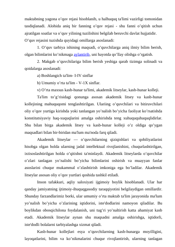 maktabning yagona o’quv rejasi hisoblanib, u halhuquq ta'limi vazirligi tomonidan
tasdiqlanadi. Alohida aniq bir fanning o’quv rejasi - shu fanni o’qitish uchun
ajratilgan soatlar va o’quv yilining tuzilishini belgilab beruvchi davlat hujjatidir.
O’quv rejasini tuzishda quyidagi omillarga asoslanadi:
1. O’quv tarbiya ishining maqsadi, o’quvchilarga aniq ilmiy bilim berish,
olgan bilimlarini ko’nikmaga aylantirib, uni hayotda qo’llay olishga o’rgatish.
2. Makgab o’quvchilariga bilim berish yeshiga qarab tizimga solinadi va
qoidalarga asoslanadi:
a) Boshlangich ta'lim- I-IV sinflar
b) Umumiy o’rta ta'lim - V-1X sinflar.
v) O’rta maxsus kasb-hunar ta'limi, akademik litseylar, kasb-hunar kolleji.
Ta'lim  to’g’risidagi  qonunga  asosan  akademik  litsey  va  kasb-hunar
kollejining mahuquqomi tenglashtirilgan. Ulariing o’quvchilari va bitiruvchilari
oliy o’quv yurtiga kirishda yoki tanlangan yo’nalish bo’yicha faoliyat ko’rsatishda
konstitutsiyaviy haq-xuquqlarini amalga oshirishda teng xuhuququhuquqlidirlar.
Shu  bilan  birga  akademik  litsey  va  kasb-hunar  kolleji  o’z  oldiga  qo’ygan
maqsadlari bilan bir-biridan ma'lum ma'noda farq qiladi.
Akademik  litseylar  —  o’quvchilarning  qiziqishlari  va  qobiliyatlarini
hisobga olgan holda ularning jadal intellektual rivojlanishini, chuqurlashtirilgan,
ixtisoslashtirilgan holda o’qitishni ta'minlaydi. Akademik litseylarda o’quvchilar
o’zlari  tanlagan  yo’nalishi  bo’yicha  bilimlarini  oshirish  va  muayyan  fanlar
asoslarini  chuqur  mukammal  o’zlashtirish  imkoniga  ega  bo’ladilar.  Akademik
litseylar asosan oliy o’quv yurtlari qoshida tashkil etiladi.
Inson  tafakkuri,  aqliy  saloxiyati  ijgimoiy  boylik  hisoblanadi.  Ular  har
qanday jamiyatning ijtimoiy-ihuquqgasodiy taraqqiyotini belgilaydigan omillardir.
Shunday farzandlarimiz borki, ular umumiy o’rta maktab ta'lim jarayonida ma'lum
yo’nalish  bo’yicha  o’zlarining  iqtidorini,  iste'dodlarini  namoyon  qiladilar.  Bu
boylikdan obosqichilona foydalanish, uni tug’ri yo’naltirish katta ahamiyat kasb
etadi.  Akademik  litseylar  aynan  shu  maqsadni  amalga  oshirishga,  iqtidorli,
iste'dodli bolalarni tarbiyalashga xizmat qiladi.
Kasb-hunar  kollejlari  esya  o’quvchilarning  kasb-hunarga  moyilligini,
layoqatlarini,  bilim  va  ko’nikmalarini  chuqur  rivojlantirish,  ularning  tanlagan
