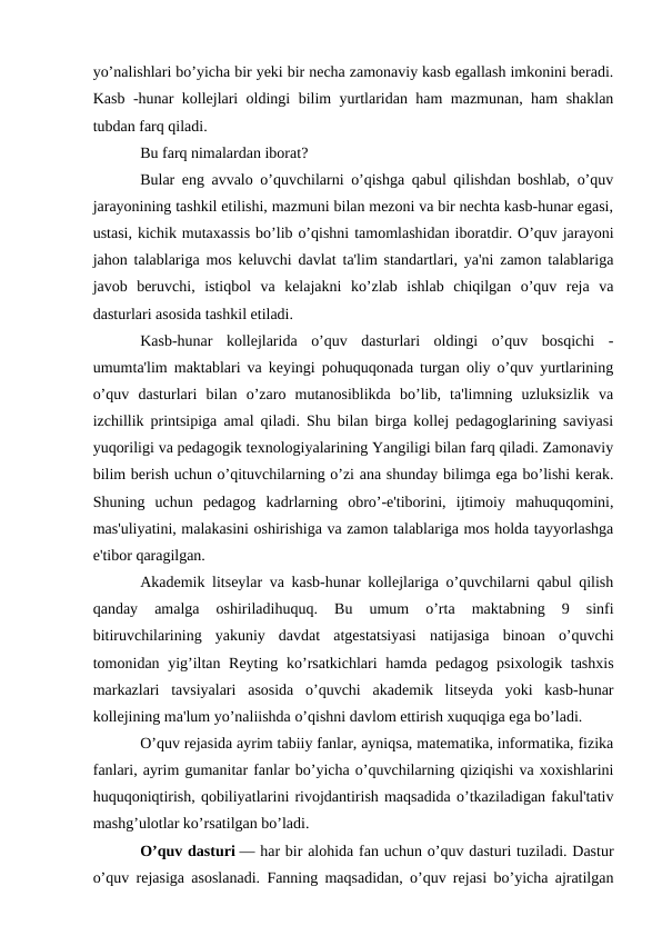 yo’nalishlari bo’yicha bir yeki bir necha zamonaviy kasb egallash imkonini beradi.
Kasb -hunar kollejlari oldingi bilim yurtlaridan ham mazmunan, ham shaklan
tubdan farq qiladi.
Bu farq nimalardan iborat?
Bular eng avvalo o’quvchilarni o’qishga qabul qilishdan boshlab, o’quv
jarayonining tashkil etilishi, mazmuni bilan mezoni va bir nechta kasb-hunar egasi,
ustasi, kichik mutaxassis bo’lib o’qishni tamomlashidan iboratdir. O’quv jarayoni
jahon talablariga mos keluvchi davlat ta'lim standartlari, ya'ni zamon talablariga
javob  beruvchi,  istiqbol  va  kelajakni  ko’zlab  ishlab  chiqilgan  o’quv  reja  va
dasturlari asosida tashkil etiladi.
Kasb-hunar  kollejlarida  o’quv  dasturlari  oldingi  o’quv  bosqichi  -
umumta'lim maktablari va keyingi pohuquqonada turgan oliy o’quv yurtlarining
o’quv  dasturlari  bilan  o’zaro  mutanosiblikda  bo’lib,  ta'limning  uzluksizlik  va
izchillik printsipiga amal qiladi. Shu bilan birga kollej pedagoglarining saviyasi
yuqoriligi va pedagogik texnologiyalarining Yangiligi bilan farq qiladi. Zamonaviy
bilim berish uchun o’qituvchilarning o’zi ana shunday bilimga ega bo’lishi kerak.
Shuning  uchun  pedagog  kadrlarning  obro’-e'tiborini,  ijtimoiy  mahuquqomini,
mas'uliyatini, malakasini oshirishiga va zamon talablariga mos holda tayyorlashga
e'tibor qaragilgan.
Akademik litseylar va kasb-hunar kollejlariga o’quvchilarni qabul qilish
qanday  amalga  oshiriladihuquq.
 Bu  umum  o’rta  maktabning  9  sinfi
bitiruvchilarining  yakuniy  davdat  atgestatsiyasi  natijasiga  binoan  o’quvchi
tomonidan yig’iltan Reyting ko’rsatkichlari hamda pedagog psixologik tashxis
markazlari  tavsiyalari  asosida  o’quvchi  akademik  litseyda  yoki  kasb-hunar
kollejining ma'lum yo’naliishda o’qishni davlom ettirish xuquqiga ega bo’ladi.
O’quv rejasida ayrim tabiiy fanlar, ayniqsa, matematika, informatika, fizika
fanlari, ayrim gumanitar fanlar bo’yicha o’quvchilarning qiziqishi va xoxishlarini
huquqoniqtirish, qobiliyatlarini rivojdantirish maqsadida o’tkaziladigan fakul'tativ
mashg’ulotlar ko’rsatilgan bo’ladi.
O’quv dasturi — har bir alohida fan uchun o’quv dasturi tuziladi. Dastur
o’quv rejasiga asoslanadi. Fanning maqsadidan, o’quv rejasi bo’yicha ajratilgan
