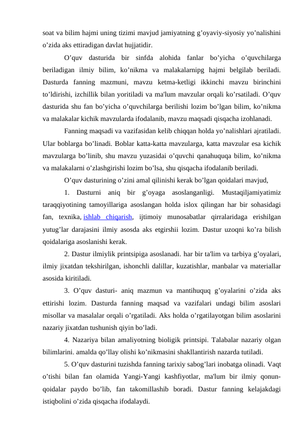 soat va bilim hajmi uning tizimi mavjud jamiyatning g’oyaviy-siyosiy yo’nalishini
o’zida aks ettiradigan davlat hujjatidir.
O’quv  dasturida  bir  sinfda  alohida  fanlar  bo’yicha  o’quvchilarga
beriladigan  ilmiy  bilim,  ko’nikma  va  malakalarnipg  hajmi  belgilab  beriladi.
Dasturda  fanning  mazmuni,  mavzu  ketma-ketligi  ikkinchi  mavzu  birinchini
to’ldirishi, izchillik bilan yoritiladi va ma'lum mavzular orqali ko’rsatiladi. O’quv
dasturida shu fan bo’yicha o’quvchilarga berilishi lozim bo’lgan bilim, ko’nikma
va malakalar kichik mavzularda ifodalanib, mavzu maqsadi qisqacha izohlanadi.
Fanning maqsadi va vazifasidan kelib chiqqan holda yo’nalishlari ajratiladi.
Ular boblarga bo’linadi. Boblar katta-katta mavzularga, katta mavzular esa kichik
mavzularga bo’linib, shu mavzu yuzasidai o’quvchi qanahuquqa bilim, ko’nikma
va malakalarni o’zlashgirishi lozim bo’lsa, shu qisqacha ifodalanib beriladi. 
O’quv dasturining o’zini amal qilinishi kerak bo’lgan qoidalari mavjud,
1.  Dasturni  aniq  bir  g’oyaga  asoslanganligi. Mustaqiljamiyatimiz
taraqqiyotining tamoyillariga asoslangan holda islox qilingan har bir sohasidagi
fan,  texnika, ishlab  chiqarish,  ijtimoiy  munosabatlar  qirralaridaga  erishilgan
yutug’lar darajasini ilmiy asosda aks etgirshii lozim. Dastur uzoqni ko’ra bilish
qoidalariga asoslanishi kerak.
2. Dastur ilmiylik printsipiga asoslanadi. har bir ta'lim va tarbiya g’oyalari,
ilmiy jixatdan tekshirilgan, ishonchli dalillar, kuzatishlar, manbalar va materiallar
asosida kiritiladi.
3. O’quv  dasturi-  aniq  mazmun  va  mantihuquq  g’oyalarini  o’zida  aks
ettirishi  lozim. Dasturda  fanning  maqsad  va  vazifalari  undagi  bilim  asoslari
misollar va masalalar orqali o’rgatiladi. Aks holda o’rgatilayotgan bilim asoslarini
nazariy jixatdan tushunish qiyin bo’ladi.
4. Nazariya bilan amaliyotning bioligik printsipi. Talabalar nazariy olgan
bilimlarini. amalda qo’llay olishi ko’nikmasini shakllantirish nazarda tutiladi.
5. O’quv dasturini tuzishda fanning tarixiy sabog’lari inobatga olinadi. Vaqt
o’tishi  bilan  fan  olamida  Yangi-Yangi  kashfiyotlar,  ma'lum  bir  ilmiy  qonun-
qoidalar  paydo  bo’lib,  fan  takomillashib  boradi.  Dastur  fanning  kelajakdagi
istiqbolini o’zida qisqacha ifodalaydi.
