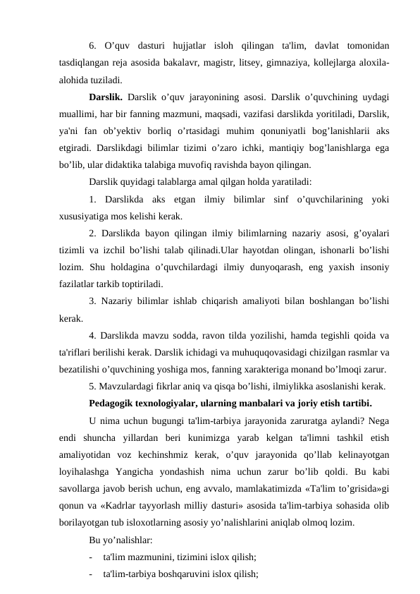 6.  O’quv  dasturi  hujjatlar  isloh  qilingan  ta'lim,  davlat  tomonidan
tasdiqlangan reja asosida bakalavr, magistr, litsey, gimnaziya, kollejlarga aloxila-
alohida tuziladi.
Darslik. Darslik o’quv jarayonining asosi. Darslik o’quvchining uydagi
muallimi, har bir fanning mazmuni, maqsadi, vazifasi darslikda yoritiladi, Darslik,
ya'ni  fan  ob’yektiv  borliq  o’rtasidagi  muhim  qonuniyatli  bog’lanishlarii  aks
etgiradi. Darslikdagi bilimlar tizimi o’zaro ichki, mantiqiy bog’lanishlarga ega
bo’lib, ular didaktika talabiga muvofiq ravishda bayon qilingan. 
Darslik quyidagi talablarga amal qilgan holda yaratiladi:
1.  Darslikda  aks  etgan  ilmiy  bilimlar  sinf  o’quvchilarining  yoki
xususiyatiga mos kelishi kerak.
2. Darslikda bayon qilingan ilmiy bilimlarning nazariy asosi, g’oyalari
tizimli va izchil bo’lishi talab qilinadi.Ular hayotdan olingan, ishonarli bo’lishi
lozim.  Shu  holdagina  o’quvchilardagi  ilmiy  dunyoqarash,  eng  yaxish  insoniy
fazilatlar tarkib toptiriladi.
3. Nazariy bilimlar ishlab chiqarish amaliyoti bilan boshlangan bo’lishi
kerak.
4. Darslikda mavzu sodda, ravon tilda yozilishi, hamda tegishli qoida va
ta'riflari berilishi kerak. Darslik ichidagi va muhuquqovasidagi chizilgan rasmlar va
bezatilishi o’quvchining yoshiga mos, fanning xarakteriga monand bo’lmoqi zarur.
5. Mavzulardagi fikrlar aniq va qisqa bo’lishi, ilmiylikka asoslanishi kerak.
Pedagogik texnologiyalar, ularning manbalari va joriy etish tartibi.
U nima uchun bugungi ta'lim-tarbiya jarayonida zaruratga aylandi? Nega
endi  shuncha  yillardan  beri  kunimizga  yarab  kelgan  ta'limni  tashkil  etish
amaliyotidan  voz  kechinshmiz  kerak,  o’quv  jarayonida  qo’llab  kelinayotgan
loyihalashga  Yangicha  yondashish  nima  uchun  zarur  bo’lib  qoldi.  Bu  kabi
savollarga javob berish uchun, eng avvalo, mamlakatimizda «Ta'lim to’grisida»gi
qonun va «Kadrlar tayyorlash milliy dasturi» asosida ta'lim-tarbiya sohasida olib
borilayotgan tub isloxotlarning asosiy yo’nalishlarini aniqlab olmoq lozim. 
Bu yo’nalishlar:
-
ta'lim mazmunini, tizimini islox qilish;
-
ta'lim-tarbiya boshqaruvini islox qilish;
