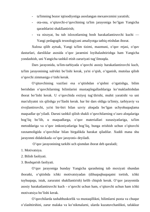-
ta'limning bozor iqtisodiyotiga asoslangan mexanvzmini yaratish;
-
ota-ona, o’qituvchi-o’quvchining ta'lim jarayoniga bo’lgan Yangicha
qarashlarini shakllantirish;
-
va  nixoyat,  bu  tub  isloxotlarning  bosh  harakatlantiruvchi  kuchi  —
Yangi pedagogik texnologiyani amaliyotga tatbiq etishdan iborat.
Xulosa qilib aytsak, Yangi ta'lim tizimi, mazmuni, o’quv rejasi, o’quv
dasturlari,  darsliklar  asosida  o’quv  jaraenini  loyihalashtirishga  ham  Yangicha
yondashish, uni Yangicha tashkil etish zaruriyati tug’ilmoqda.
Dars jarayonida, ta'lim-tarbiyada o’quvchi asosiy harakatlantiruvchi kuch,
ta'lim jarayonining sub'ekti bo’lishi kerak, ya'ni o’qish, o’rganish, mutolaa qilish
o’quvchi zimmasiga o’tishi kerak.
O’qituvchining  vazifasi  esa  o’qitishdan  o’qishni  o’rgatishga,  bilim
berishdan  o’quvchilarning  bilimlarini  mustaqilegallashlariga  ko’maklashishdan
iborat bo’lishi kerak. U o’quvchida extiyoj tug’dirishi, muhit yaratishi va uni
mas'uliyatni xis qilishga yo’llashi kerak. har bir dars oldiga ta'limiy, tarbiyaviy va
rivojlantiruvchi,  ya'ni  bir-biri  bilan  uzviy  aloqada  bo’lgan  uchyohuquqlama
maqsadlar qo’yiladi. Darsni tashkil qilish shakli o’quvchilarning o’zaro aloqalariga
bog’liq  bo’lib,  u  maqsadlarga,  o’quv  materiallari  xususiyatlariga,  ta'lim
metoddariga va o’quv imkoniyatlariga bog’liq, bunga erishish uchun o’qituvchi
raxnamoligida  o’quvchilar  bilan birgalikda  harakat  qiladilar. Xuddi  mana shu
jarayonni didaktikada «o’quv jarayoni» deyiladi.
 O’quv jarayonining tarkibi uch qismdan iborat deb qaraladi;
1. Motivatsiya.
2. Bilish faoliyati.
3. Boshqarish faoliyati.
O’quv  jarayoniga  bunday  Yangicha  qarashning  tub  moxiyati  shundan
iboratki,  o’qitishda  ichki  motivatsiyadan  (dihuquqhuquqatni  tortish,  ichki
tuyhuququ, istak, zaruratni shakllantirish) kelib chiqish kerak. O’quv jarayonida
asosiy harakatlantiruvchi kuch - o’quvchi uchun ham, o’qituvchi uchun ham ichki
motivatsiya bo’lishi kerak.
O’quvchilarda tashabbuskorlik va mustaqillikni, bilimlarni puxta va chuqur
o’zlashtirshini, zarur malaka va ko’nikmalarni, ularda kuzatuvchanlikni, tafakkur

