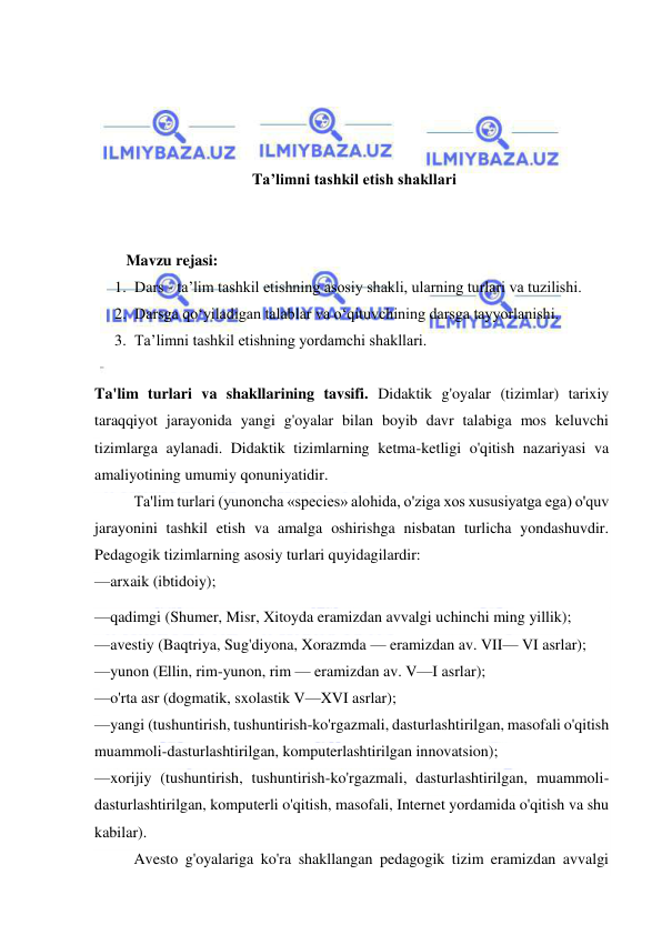  
 
 
 
 
 
Ta’limni tashkil etish shakllari 
 
 
Mavzu rejasi:  
1. Dars - ta’lim tashkil etishning asosiy shakli, ularning turlari va tuzilishi.  
2. Darsga qo‘yiladigan talablar va o‘qituvchining darsga tayyorlanishi.  
3. Ta’limni tashkil etishning yordamchi shakllari. 
  
Ta'lim turlari va shakllarining tavsifi. Didaktik g'oyalar (tizimlar) tarixiy 
taraqqiyot jarayonida yangi g'oyalar bilan boyib davr talabiga mos keluvchi 
tizimlarga aylanadi. Didaktik tizimlarning ketma-ketligi o'qitish nazariyasi va 
amaliyotining umumiy qonuniyatidir. 
Ta'lim turlari (yunoncha «species» alohida, o'ziga xos xususiyatga ega) o'quv 
jarayonini tashkil etish va amalga oshirishga nisbatan turlicha yondashuvdir. 
Pedagogik tizimlarning asosiy turlari quyidagilardir: 
—arxaik (ibtidoiy); 
—qadimgi (Shumer, Misr, Xitoyda eramizdan avvalgi uchinchi ming yillik); 
—avestiy (Baqtriya, Sug'diyona, Xorazmda — eramizdan av. VII— VI asrlar); 
—yunon (Ellin, rim-yunon, rim — eramizdan av. V—I asrlar); 
—o'rta asr (dogmatik, sxolastik V—XVI asrlar); 
—yangi (tushuntirish, tushuntirish-ko'rgazmali, dasturlashtirilgan, masofali o'qitish 
muammoli-dasturlashtirilgan, komputerlashtirilgan innovatsion); 
—xorijiy (tushuntirish, tushuntirish-ko'rgazmali, dasturlashtirilgan, muammoli-
dasturlashtirilgan, komputerli o'qitish, masofali, Internet yordamida o'qitish va shu 
kabilar). 
Avesto g'oyalariga ko'ra shakllangan pedagogik tizim eramizdan avvalgi 
