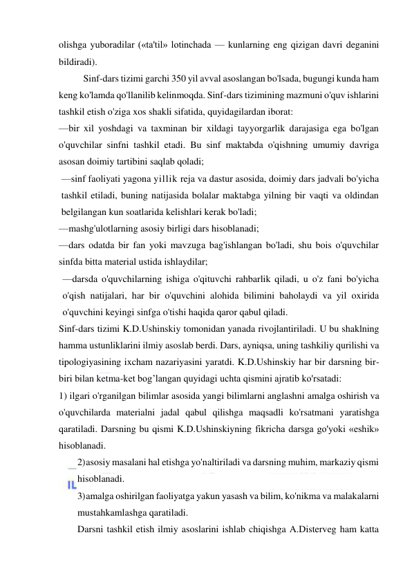  
 
olishga yuboradilar («ta'til» lotinchada — kunlarning eng qizigan davri deganini 
bildiradi). 
Sinf-dars tizimi garchi 350 yil avval asoslangan bo'lsada, bugungi kunda ham 
keng ko'lamda qo'llanilib kelinmoqda. Sinf-dars tizimining mazmuni o'quv ishlarini 
tashkil etish o'ziga xos shakli sifatida, quyidagilardan iborat: 
—bir xil yoshdagi va taxminan bir xildagi tayyorgarlik darajasiga ega bo'lgan 
o'quvchilar sinfni tashkil etadi. Bu sinf maktabda o'qishning umumiy davriga 
asosan doimiy tartibini saqlab qoladi; 
—sinf faoliyati yagona yillik reja va dastur asosida, doimiy dars jadvali bo'yicha 
tashkil etiladi, buning natijasida bolalar maktabga yilning bir vaqti va oldindan 
belgilangan kun soatlarida kelishlari kerak bo'ladi; 
—mashg'ulotlarning asosiy birligi dars hisoblanadi; 
—dars odatda bir fan yoki mavzuga bag'ishlangan bo'ladi, shu bois o'quvchilar 
sinfda bitta material ustida ishlaydilar; 
—darsda o'quvchilarning ishiga o'qituvchi rahbarlik qiladi, u o'z fani bo'yicha 
o'qish natijalari, har bir o'quvchini alohida bilimini baholaydi va yil oxirida 
o'quvchini keyingi sinfga o'tishi haqida qaror qabul qiladi. 
Sinf-dars tizimi K.D.Ushinskiy tomonidan yanada rivojlantiriladi. U bu shaklning 
hamma ustunliklarini ilmiy asoslab berdi. Dars, ayniqsa, uning tashkiliy qurilishi va 
tipologiyasining ixcham nazariyasini yaratdi. K.D.Ushinskiy har bir darsning bir-
biri bilan ketma-ket bog’langan quyidagi uchta qismini ajratib ko'rsatadi: 
1) ilgari o'rganilgan bilimlar asosida yangi bilimlarni anglashni amalga oshirish va 
o'quvchilarda materialni jadal qabul qilishga maqsadli ko'rsatmani yaratishga 
qaratiladi. Darsning bu qismi K.D.Ushinskiyning fikricha darsga go'yoki «eshik» 
hisoblanadi. 
2) asosiy masalani hal etishga yo'naltiriladi va darsning muhim, markaziy qismi 
hisoblanadi. 
3) amalga oshirilgan faoliyatga yakun yasash va bilim, ko'nikma va malakalarni 
mustahkamlashga qaratiladi. 
Darsni tashkil etish ilmiy asoslarini ishlab chiqishga A.Disterveg ham katta 
