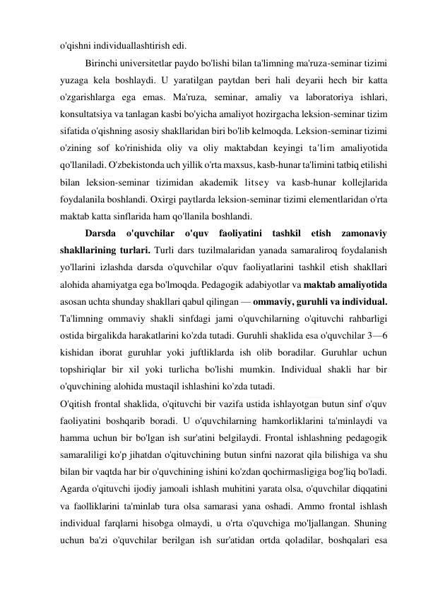  
 
o'qishni individuallashtirish edi. 
Birinchi universitetlar paydo bo'lishi bilan ta'limning ma'ruza-seminar tizimi 
yuzaga kela boshlaydi. U yaratilgan paytdan beri hali deyarii hech bir katta 
o'zgarishlarga ega emas. Ma'ruza, seminar, amaliy va laboratoriya ishlari, 
konsultatsiya va tanlagan kasbi bo'yicha amaliyot hozirgacha leksion-seminar tizim 
sifatida o'qishning asosiy shakllaridan biri bo'lib kelmoqda. Leksion-seminar tizimi 
o'zining sof ko'rinishida oliy va oliy maktabdan keyingi ta'lim amaliyotida 
qo'llaniladi. O'zbekistonda uch yillik o'rta maxsus, kasb-hunar ta'limini tatbiq etilishi 
bilan leksion-seminar tizimidan akademik litsey va kasb-hunar kollejlarida 
foydalanila boshlandi. Oxirgi paytlarda leksion-seminar tizimi elementlaridan o'rta 
maktab katta sinflarida ham qo'llanila boshlandi. 
Darsda o'quvchilar 
o'quv faoliyatini tashkil etish zamonaviy 
shakllarining turlari. Turli dars tuzilmalaridan yanada samaraliroq foydalanish 
yo'llarini izlashda darsda o'quvchilar o'quv faoliyatlarini tashkil etish shakllari 
alohida ahamiyatga ega bo'lmoqda. Pedagogik adabiyotlar va maktab amaliyotida 
asosan uchta shunday shakllari qabul qilingan — ommaviy, guruhli va individual. 
Ta'limning ommaviy shakli sinfdagi jami o'quvchilarning o'qituvchi rahbarligi 
ostida birgalikda harakatlarini ko'zda tutadi. Guruhli shaklida esa o'quvchilar 3—6 
kishidan iborat guruhlar yoki juftliklarda ish olib boradilar. Guruhlar uchun 
topshiriqlar bir xil yoki turlicha bo'lishi mumkin. Individual shakli har bir 
o'quvchining alohida mustaqil ishlashini ko'zda tutadi. 
O'qitish frontal shaklida, o'qituvchi bir vazifa ustida ishlayotgan butun sinf o'quv 
faoliyatini boshqarib boradi. U o'quvchilarning hamkorliklarini ta'minlaydi va 
hamma uchun bir bo'lgan ish sur'atini belgilaydi. Frontal ishlashning pedagogik 
samaraliligi ko'p jihatdan o'qituvchining butun sinfni nazorat qila bilishiga va shu 
bilan bir vaqtda har bir o'quvchining ishini ko'zdan qochirmasligiga bog'liq bo'ladi. 
Agarda o'qituvchi ijodiy jamoali ishlash muhitini yarata olsa, o'quvchilar diqqatini 
va faolliklarini ta'minlab tura olsa samarasi yana oshadi. Ammo frontal ishlash 
individual farqlarni hisobga olmaydi, u o'rta o'quvchiga mo'ljallangan. Shuning 
uchun ba'zi o'quvchilar berilgan ish sur'atidan ortda qoladilar, boshqalari esa 
