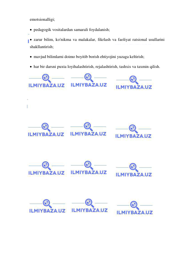  
 
emotsionalligi; 
 pedagogik vositalardan samarali foydalanish; 
 zarur bilim, ko'nikma va malakalar, fikrlash va faoliyat ratsional usullarini 
shakllantirish; 
 mavjud bilimlarni doimo boyitib borish ehtiyojini yuzaga keltirish; 
 har bir darsni puxta loyihalashtirish, rejalashtirish, tashxis va taxmin qilish. 
