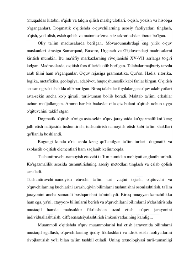  
 
(muqaddas kitobni o'qish va talqin qilish mashg'ulotlari, o'qish, yozish va hisobga 
o'rganganlar). Dogmatik o'qitishda o'quvchilarning asosiy faoliyatlari tinglash, 
o'qish, yod olish, eslab qolish va matnni so'zma-so'z takrorlashdan iborat bo'lgan. 
Oliy ta'lim madrasalarda berilgan. Movarounnahrdagi eng yirik o'quv 
maskanlari sirasiga Samarqand, Buxoro, Urganch va G'ijduvondagi madrasalarni 
kiritish mumkin. Bu ma'rifiy markazlarning rivojlanishi XV-VH asrlarga to'g'ri 
kelgan. Madrasalarda, o'qitish fors tillarida olib borilgan. Talabalar majburiy tarzda 
arab tilini ham o'rganganlar. O'quv rejasiga grammatika, Qur'on, Hadis, ritorika, 
logika, metafizika, geologiya, adabivot, huquqshunoslik kabi fanlar kirgan. O'qitish 
asosan og'zaki shaklda olib borilgan. Biroq talabalar foydalangan o'quv adabiyotlari 
asta-sekin ancha ko'p qirrali, turli-tuman bo'lib boradi. Maktab ta'limi erkaklar 
uchun mo'ljallangan. Ammo har bir badavlat oila qiz bolani o'qitish uchun uyga 
o'qituvchini taklif etgan. 
Dogmatik o'qitish o'rniga asta-sekin o'quv jarayonida ko'rgazmalilikni keng 
jalb etish natijasida tushuntirish, tushuntirish-namoyish etish kabi ta'lim shakllari 
qo'llanila boshlandi. 
Bugungi kunda o'rta asrda keng qo'llanilgan ta'lim turlari -dogmatik va 
sxolastik o'qitish elementlari ham saqlanib kelinmoqda. 
Tushuntiruvchi-namoyish etuvchi ta'lim nomidan mohiyati anglanib turibdi. 
Ko'rgazmalilik asosida tushuntirishning asosiy metodlari tinglash va eslab qolish 
sanaladi. 
Tushuntiruvchi-namoyish etuvchi ta'lim turi vaqtni tejash, o'qituvchi va 
o'quvchilarning kuchlarini asrash, qiyin bilimlarni tushunishni osonlashtirish, ta'lim 
jarayonini ancha samarali boshqarishni ta'minlaydi. Biroq muayyan kamchilikka 
ham ega, ya'ni, «tayyor» bilimlarni berish va o'quvchilarni bilimlarni o'zlashtirishda 
mustaqil 
hamda 
mahsuldor 
fikrlashdan 
ozod 
etish, 
o'quv 
jarayonini 
individuallashtirish, differensatsiyalashtirish imkoniyatlarining kamligi.. 
Muammoli o'qitishda o'quv muammolarini hal etish jarayonida bilimlarni 
mustaqil egallash, o'quvchilarning ijodiy fikrlashlari va idrok etish faoliyatlarini 
rivojlantirish yo'li bilan ta'lim tashkil etiladi. Uning texnologiyasi turli-tumanligi 
