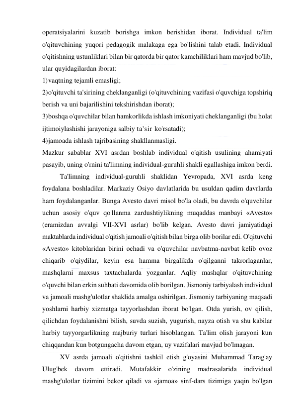  
 
operatsiyalarini kuzatib borishga imkon berishidan iborat. Individual ta'lim 
o'qituvchining yuqori pedagogik malakaga ega bo'lishini talab etadi. Individual 
o'qitishning ustunliklari bilan bir qatorda bir qator kamchiliklari ham mavjud bo'lib, 
ular quyidagilardan iborat: 
1) vaqtning tejamli emasligi; 
2) o'qituvchi ta'sirining cheklanganligi (o'qituvchining vazifasi o'quvchiga topshiriq 
berish va uni bajarilishini tekshirishdan iborat); 
3) boshqa o'quvchilar bilan hamkorlikda ishlash imkoniyati cheklanganligi (bu holat 
ijtimoiylashishi jarayoniga salbiy ta'sir ko'rsatadi); 
4) jamoada ishlash tajribasining shakllanmasligi. 
Mazkur sabablar XVI asrdan boshlab individual o'qitish usulining ahamiyati 
pasayib, uning o'rnini ta'limning individual-guruhli shakli egallashiga imkon berdi. 
Ta'limning individual-guruhli shaklidan Yevropada, XVI asrda keng 
foydalana boshladilar. Markaziy Osiyo davlatlarida bu usuldan qadim davrlarda 
ham foydalanganlar. Bunga Avesto davri misol bo'la oladi, bu davrda o'quvchilar 
uchun asosiy o'quv qo'llanma zardushtiylikning muqaddas manbayi «Avesto» 
(eramizdan avvalgi VII-XVI asrlar) bo'lib kelgan. Avesto davri jamiyatidagi 
maktablarda individual o'qitish jamoali o'qitish bilan birga olib borilar edi. O'qituvchi 
«Avesto» kitoblaridan birini ochadi va o'quvchilar navbatma-navbat kelib ovoz 
chiqarib o'qiydilar, keyin esa hamma birgalikda o'qilganni takrorlaganlar, 
mashqlarni maxsus taxtachalarda yozganlar. Aqliy mashqlar o'qituvchining 
o'quvchi bilan erkin suhbati davomida olib borilgan. Jismoniy tarbiyalash individual 
va jamoali mashg'ulotlar shaklida amalga oshirilgan. Jismoniy tarbiyaning maqsadi 
yoshlarni harbiy xizmatga tayyorlashdan iborat bo'lgan. Otda yurish, ov qilish, 
qilichdan foydalanishni bilish, suvda suzish, yugurish, nayza otish va shu kabilar 
harbiy tayyorgarlikning majburiy turlari hisoblangan. Ta'lim olish jarayoni kun 
chiqqandan kun botgungacha davom etgan, uy vazifalari mavjud bo'lmagan. 
XV asrda jamoali o'qitishni tashkil etish g'oyasini Muhammad Tarag'ay 
Ulug'bek davom ettiradi. Mutafakkir o'zining madrasalarida individual 
mashg'ulotlar tizimini bekor qiladi va «jamoa» sinf-dars tizimiga yaqin bo'lgan 
