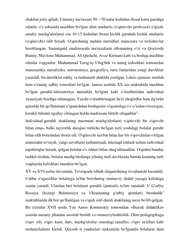  
 
shaklini joriy qiladi. Umumiy ma'ruzani 50—70 nafar kishidan iborat katta guruhga 
odatda, o'z sohasida mashhur bo'lgan olim mudarris (o'qituvchi-professor) o'qiydi, 
amaliy mashg'ulotlarni esa 10-15 kishidan iborat kichik guruhda kichik mudarris 
(o'qituvchi) olib boradi. O'qitishning muhim metodlari munozara va tortishuvlar 
hisoblangan. Samarqand madrasasida ma'ruzalarni allomaning o'zi va Qozizoda 
Rumiy, Mavlono Muhammad, Ali Qushchi, Avaz Kirmani kabi va boshqa mashhur 
olimlar o'qiganlar. Muhammad Tarag'ay Ulug'bek va uning izdoshlari tomonidan 
matematika, metafizika, astronomiya, geografiya, tarix fanlaridan yangi darsliklar 
yaratildi, bu darsliklar oddiy va tushunarli shaklda yozilgan. Lekin «jamoa» usulida 
ham o'zining salbiy tomonlari bo'lgan. Jamoa usulida XX asr maktabida mashhur 
bo'lgan guruhli-laboratoriya metodida bo'lgani kabi o'zlashtirishni individual 
xususiyati hisobga olinmagan. Yaxshi o'zlashtirmagan ba'zi shogirdlar ham ilg'orlar 
qatorida bir qo'llanmani o'rganishdan boshqasini o'rganishga o'z-o'zidan o'tavergan, 
kerakli bilimni egallay olmagan holda madrasani bitirib chiqadilar2. 
Individual-guruhli shaklining mazmuni mashg'ulotlarni o'qituvchi bir o'quvchi 
bilan emas, balki tayyorlik darajasi turlicha bo'lgan turli yoshdagi bolalar guruhi 
bilan olib borishidan iborat edi. O'qituvchi navbat bilan har bir o'quvchidan o'tilgan 
materialni so'raydi, yangi savollarni tushuntiradi, mustaqil ishlash uchun individual 
topshiriqlar beradi, qolgan bolalar o'z ishlari bilan shug'ullanadilar. O'qishni bunday 
tashkil etishda, bolalar mashg'ulotlarga yilning turli davrlarida hamda kunning turli 
vaqtlarida kelishlari mumkin bo'lgan. 
XV va XVI asrlar davomida, Yevropada ishlab chiqarishning rivojlanishi kuzatildi. 
Ushbu o'zgarishlar bolalarga ta'lim berishning ommaviy shakli yuzaga kelishiga 
zamin yaratdi. Ulardan biri bolalarni guruhli (jamoali) ta'lim sanaladi. U G'arbiy 
Rossiya (hozirgi Belorussiya va Ukrainaning g'arbiy qismlari) birodarlik1 
maktablarida ilk bor qo'llanilgan va o'qish sinf-darsli shaklining asosi bo'lib qolgan. 
Bu tizimlar XVII asrda Yan Amos Komenskiy tomonidan «Buyuk didaktika» 
asarida nazariy jihatdan asoslab berildi va ommaviylashtirildi. Olim pedagogikaga 
o'quv yili, o'quv kuni, dars, mashg'ulotlar orasidagi tanaffus, o'quv ta'tillari kabi 
tushunchalarni kiritdi. Quyosh it yuiduzlari turkumida bo'lganida bolalarni dam 
