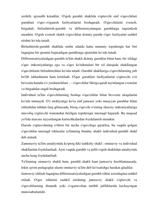  
 
zerikib, qiynalib ketadilar. O'qish guruhli shaklida o'qituvchi sinf o'quvchilari 
guruhlari o'quv-o'rganish faoliyatilarini boshqaradi. O'quvchilarni zvenoli, 
brigadali, birlashtirish-guruhli va differensiyalangan guruhlarga taqsimlash 
mumkin. O'qish zvenoli shakli o'quvchilar doimiy guruhi o'quv faoliyatini tashkil 
etishni ko'zda tutadi. 
Birlashtirish-guruhli shaklida sinfni odatda katta umumiy topshiriqni har biri 
faqatgina bir qismini bajaradigan guruhlarga ajratishni ko'zda tutadi. 
Differensatsiyalashgan-guruhli ta'lim shakli doimiy guruhlar bilan ham, bir xildagi 
o'quv imkoniyatlariga ega va o'quv ko'nikmalari bir xil darajada shakllangan 
o'quvchilarni birlashtirishini ko'zda tutadi. Guruhli shakllariga o'quvchilarning juft 
bo'lib ishlashlarini ham kiritiladi. O'quv guruhlari faoliyatlarini o'qituvchi o'zi 
bevosita hamda o'z yordamchilari — o'quvchilar fikriga qarab tayinlangan zvenolar 
va brigadalar orqali boshqaradi. 
Individual ta'lim o'quvchilarning boshqa o'quvchilar bilan bevosita aloqalarini 
ko'zda tutmaydi. O'z mohiyatiga ko'ra sinf jamoasi yoki muayyan guruhlar bilan 
ishlashdan tubdan farq qilmasada, biroq o'quvchi o'zining shaxsiy imkoniyatlariga 
muvofiq o'qituvchi tomonidan berilgan topshiriqni mustaqil bajaradi. Bu maqsad 
yo'lida maxsus tayyorlangan kartochkalardan foydalanish mumkin. 
Darsda o'qituvchining e'tibori bir necha o'quvchiga qaratilsa, bu vaqtda qolgan 
o'quvchilar mustaqil ishlasalar ta'limning bunday shakli individual-guruhli shakl 
deb ataladi. 
Zamonaviy ta'lim amaliyotida ko'proq ikki tashkiliy shakl:: ommaviy va individual 
shakllardan foydalaniladi. Ayni vaqtda guruhli va juftli o'qish shaklidan amaliyotda 
ancha keng foydalaniladi. 
Ta'limning ommaviy shakli ham, guruhli shakli ham jamoaviy hisoblanmasada, 
lekin ayrim pedagoglar ularni ommaviy ta'lim deb ko'rsatishga harakat qiladilar. 
Jamoaviy ishlash faqatgina differensatsiyalashgan guruhli ishlar asosidagina tashkil 
etiladi. O'quv ishlarini tashkil etishning jamoaviy shakli o'qituvchi va 
o'quvchilarning dinamik yoki o'zgaruvchan tartibli juftliklarida kechayotgan 
munosabatlaridir. 
