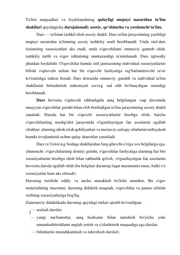  
 
Ta'lim maqsadlari va foydalanshning qulayligi nuqtayi nazaridan ta'lim 
shakllari quyidagicha darajalanadi: asosiy, qo'shimcha va yordamchi ta'lim.  
Dars — ta'limni tashkil elish asosiy shakli. Dars ta'lim jarayonining yaxlitligi 
nuqtayi nazaridan ta'limning asosiy tashkiliy usuli hisoblanadi. Unda sinf-dars 
tiziinining xususiyatlari aks etadi, unda o'quvchilarni ommaviy qamrab olish, 
tashkiliy tartib va o'quv ishlarining muntazamligi ta'minlanadi. Dars iqtisodiy 
jihatdan foydalidir. O'quvchilar hamda sinf jamoasining individual xususiyatlarini 
bilishi o'qituvchi uchun har bir o'quvchi faoliyatiga rag'batlantiruvchi ta'sir 
ko'rsatishga imkon beradi. Dars doirasida ommaviy, guruhli va individual ta'lim 
shakllarini birlashtirish imkoniyati uning rad etib bo'lmaydigan ustunligi 
hisoblanadi. 
Dars bevosita o'qituvchi rahbarligida aniq belgilangan vaqt davomida 
muayyan o'quvchilar guruhi bilan olib boriladigan ta'lim jarayonining asosiy shakli 
sanaladi. Darsda har bir o'quvchi xususiyatlarini hisobga olish, barcha 
o'quvchilarning mashg'ulot jarayonida o'rganilayotgan fan asoslarini egallab 
olishlari, ularning idrok etish qobiliyatlari va ma'naviy-axloqiy sifatlarini tarbiyalash 
hamda rivojlantirish uchun qulay sharoitlar yaratiladi. 
Dars ta'limning boshqa shakllaridan farq qiluvchi o'ziga xos belgilarga ega, 
chunonchi: o'quvchilarning doimiy guruhi, o'quvchilar faoliyatiga ularning har biri 
xususiyatlarini hisobga olish bilan rahbarlik qilish, o'rganilayotgan fan asoslarini 
bevosita darsda egallab olish (bu belgilari darsning faqat mazmunini emas, balki o'z 
xususiyatini ham aks ettiradi). 
Darsning tuzilishi oddiy va ancha murakkab bo'lishi mumkin. Bu o'quv 
materialining mazmuni, darsning didaktik maqsadi, o'quvchilar va jamoa sifatida 
sinfning xususiyatlariga bog'liq. 
Zamonaviy didaktikada darsning quyidagi turlari ajratib ko'rsatilgan: 
— aralash darslar; 
— yangi ma'lumotlar, aniq hodisalar bilan tanishish bo'yicha yoki 
umumlashtirishlarni anglab yetish va o'zlashtirish maqsadiga ega darslar; 
— bilimlarini mustahkamlash va takrorlash darslari; 
