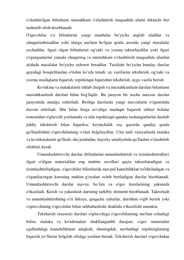  
 
o'zlashtirilgan bilimlarni mustahkam o'zlashtirish maqsadida ularni ikkinchi bor 
tushunib olish hisoblanadi. 
O'quvchilar o'z bilimlarini yangi manbalar bo'yicha anglab oladilar va 
chuqurlashtiradilar yoki ularga ma'lum bo'lgan qoida asosida yangi masalalar 
yechadilar, ilgari olgan bilimlarini og'zaki va yozma takrorlaydilar yoki ilgari 
o'rganganlarini yanada chuqurroq va mustahkam o'zlashtirish maqsadida ulardan 
alohida masalalar bo'yicha axborot beradilar. Tuzilishi bo'yicha bunday darslar 
quyidagi bosqichlardan o'tishni ko'zda tutadi: uy vazifasini tekshirish, og'zaki va 
yozma mashqlarni bajarish, topshiriqni bajarishni tekshirish, uyga vazifa berish. 
Ko'nikma va malakalarni ishlab chiqish va mustahkamlash darslari bilimlarni 
mustahkamlash darslari bilan bog'liqdir. Bu jarayon bir necha maxsus darslar 
jarayonida amalga oshiriladi. Boshqa darslarda yangi mavzularni o'rganishda 
davom ettiriladi. Shu bilan birga avvaliga mashqni bajarish ishlari bolalar 
tomonidan o'qituvchi yordamida va ular topshiriqni qanday tushunganlarini dastlab 
jiddiy tekshirish bilan bajarilsa, keyinchalik esa qayerda qanday qoida 
qo'llanilishini o'quvchilarning o'zlari belgilaydilar. Ular turli vaziyatlarda malaka 
va ko'nikmalarini qo'llash, shu jumladan, hayotiy amaliyotida qo'llashni o'zlashtirib 
olishlari kerak. 
Umumlashtiruvchi darslar (bilimlarini umumlashtirish va tizimlashtirishlar) 
ilgari o'tilgan materialdan eng muhim savollari qayta takrorlanadigan va 
tizimlashtiriladigan, o'quvchilar bilimlarida mavjud kamchiliklari to'ldiriladigan va 
o'rganilayotgan kursning muhim g'oyalari ochib beriladigan darslar hisoblanadi. 
Umumlashtiruvchi darslar mavzu, bo’lim va o'quv kurslarining yakunida 
o'tkaziladi. Kirish va yakunlash darsning tarkibiy elementi hisoblanadi. Takrorlash 
va umumlashtirishning o'zi hikoya, qisqacha xabarlar, darslikni o'qib berish yoki 
o'qituvchining o'quvchilar bilan suhbatlashishi shaklida o'tkazilishi mumkin. 
Tekshirish (nazorat) darslari o'qituvchiga o'quvchilarning ma'lum sohadagi 
bilim, malaka va ko'nikmalari shakllanganlik darajasi, o'quv materialini 
egallashdagi kamchiliklarni aniqlash, shuningdek, navbatdagi topshiriqlarning 
bajarish yo’llarini belgilab olishga yordam beradi. Tekshirish darslari o'quvchidan 
