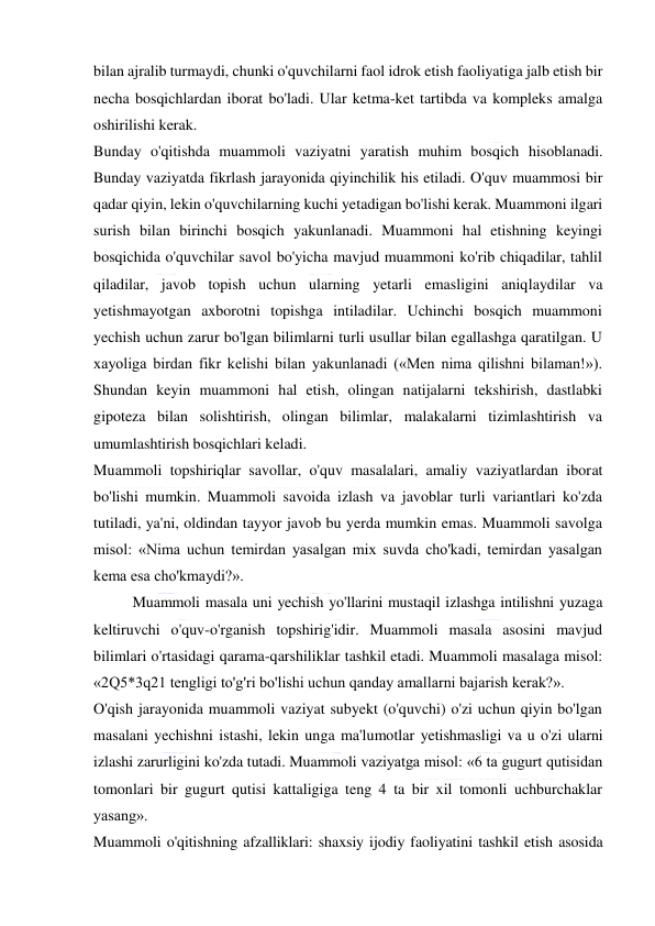  
 
bilan ajralib turmaydi, chunki o'quvchilarni faol idrok etish faoliyatiga jalb etish bir 
necha bosqichlardan iborat bo'ladi. Ular ketma-ket tartibda va kompleks amalga 
oshirilishi kerak. 
Bunday o'qitishda muammoli vaziyatni yaratish muhim bosqich hisoblanadi. 
Bunday vaziyatda fikrlash jarayonida qiyinchilik his etiladi. O'quv muammosi bir 
qadar qiyin, lekin o'quvchilarning kuchi yetadigan bo'lishi kerak. Muammoni ilgari 
surish bilan birinchi bosqich yakunlanadi. Muammoni hal etishning keyingi 
bosqichida o'quvchilar savol bo'yicha mavjud muammoni ko'rib chiqadilar, tahlil 
qiladilar, javob topish uchun ularning yetarli emasligini aniqlaydilar va 
yetishmayotgan axborotni topishga intiladilar. Uchinchi bosqich muammoni 
yechish uchun zarur bo'lgan bilimlarni turli usullar bilan egallashga qaratilgan. U 
xayoliga birdan fikr kelishi bilan yakunlanadi («Men nima qilishni bilaman!»). 
Shundan keyin muammoni hal etish, olingan natijalarni tekshirish, dastlabki 
gipoteza bilan solishtirish, olingan bilimlar, malakalarni tizimlashtirish va 
umumlashtirish bosqichlari keladi. 
Muammoli topshiriqlar savollar, o'quv masalalari, amaliy vaziyatlardan iborat 
bo'lishi mumkin. Muammoli savoida izlash va javoblar turli variantlari ko'zda 
tutiladi, ya'ni, oldindan tayyor javob bu yerda mumkin emas. Muammoli savolga 
misol: «Nima uchun temirdan yasalgan mix suvda cho'kadi, temirdan yasalgan 
kema esa cho'kmaydi?». 
Muammoli masala uni yechish yo'llarini mustaqil izlashga intilishni yuzaga 
keltiruvchi o'quv-o'rganish topshirig'idir. Muammoli masala asosini mavjud 
bilimlari o'rtasidagi qarama-qarshiliklar tashkil etadi. Muammoli masalaga misol: 
«2Q5*3q21 tengligi to'g'ri bo'lishi uchun qanday amallarni bajarish kerak?». 
O'qish jarayonida muammoli vaziyat subyekt (o'quvchi) o'zi uchun qiyin bo'lgan 
masalani yechishni istashi, lekin unga ma'lumotlar yetishmasligi va u o'zi ularni 
izlashi zarurligini ko'zda tutadi. Muammoli vaziyatga misol: «6 ta gugurt qutisidan 
tomonlari bir gugurt qutisi kattaligiga teng 4 ta bir xil tomonli uchburchaklar 
yasang». 
Muammoli o'qitishning afzalliklari: shaxsiy ijodiy faoliyatini tashkil etish asosida 
