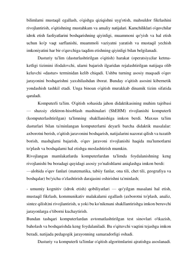  
 
bilimlarni mustaqil egallash, o'qishga qiziqishni uyg'otish, mahsuldor fikrlashini 
rivojlantirish, o'qitishning mustahkam va amaliy natijalari. Kamchiliklari o'quvchilar 
idrok etish faoliyatlarini boshqarishning qiyinligi, muammoni qo'yish va hal etish 
uchun ko'p vaqt sarflanishi, muammoli vaziyatni yaratish va mustaqil yechish 
imkoniyatini har bir o'quvchiga taqdim etishning qiyinligi bilan belgilanadi. 
Dasturiy ta'lim (dasturlashtirilgan o'qitish) harakat (operatsiya)lar ketma-
ketligi tizimini ifodalovchi, ularni bajarish ilgaridan rejalashtirilgan natijaga olib 
keluvchi «dastur» terminidan kelib chiqadi. Ushbu turning asosiy maqsadi o'quv 
jarayonini boshqarishni yaxshilashdan iborat. Bunday o'qitish asosini kibernetik 
yondashish tashkil etadi. Unga binoan o'qitish murakkab dinamik tizim sifatida 
qaraladi.  
Komputerli ta'lim. O'qitish sohasida jahon didaktikasining muhim tajribasi 
— shaxsiy elektron-hisoblash mashinalari (ShEHM) rivojlanishi komputerli 
(komputerlashtirilgan) ta'limning shakllanishiga imkon berdi. Maxsus ta'lim 
dasturlari bilan ta'minlangan komputerlarni deyarli barcha didaktik masalalar: 
axborotni berish, o'qitish jaravonini boshqarish, natijalarini nazorat qilish va tuzatib 
borish, mashqlarni bajarish, o'quv jaravoni rivojlanishi haqida ma'lumotlarni 
to'plash va boshqalarni hal etishga moslashtirish mumkin. 
Rivojlangan mamlakatlarda komputerlardan ta'limda foydalanishning keng 
rivojlanishi bu boradagi quyidagi asosiy yo'nalishlarni aniqlashga imkon berdi: 
—alohida o'quv fanlari (matematika, tabiiy fanlar, ona tili, chet tili, geografiya va 
boshqalar) bo'yicha o'zlashtirish darajasini oshirishni ta'minlash;  
- umumiy kognitiv (idrok etish) qobiliyatlari — qo'yilgan masalani hal etish, 
mustaqil fikrlash, kommunikativ malakalarni egallash (axborotni to'plash, analiz, 
sintez qilish)ni rivojlantirish, u yoki bu ko'nikmani shakllantirishga imkon beruvchi 
jarayonlarga e'tiborni kuchaytirish. 
Bundan tashqari komputerlardan avtomatlashtirilgan test sinovlari o'tkazish, 
baholash va boshqarishda keng foydalaniladi. Bu o'qituvchi vaqtini tejashga imkon 
beradi, natijada pedagogik jarayonning samaradorligi oshadi. 
Dasturiy va komputerli ta'limlar o'qitish algoritmlarini ajratishga asoslanadi. 
