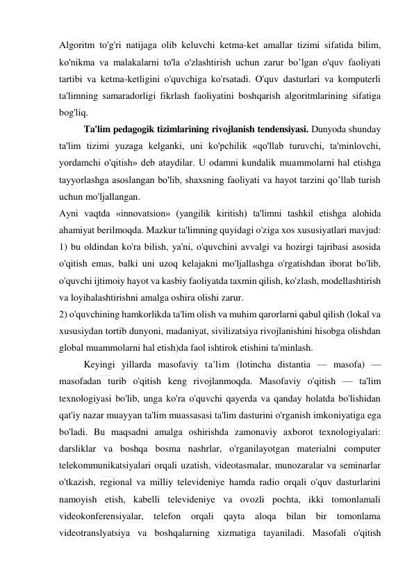  
 
Algoritm to'g'ri natijaga olib keluvchi ketma-ket amallar tizimi sifatida bilim, 
ko'nikma va malakalarni to'la o'zlashtirish uchun zarur bo’lgan o'quv faoliyati 
tartibi va ketma-ketligini o'quvchiga ko'rsatadi. O'quv dasturlari va komputerli 
ta'limning samaradorligi fikrlash faoliyatini boshqarish algoritmlarining sifatiga 
bog'liq.  
Ta'lim pedagogik tizimlarining rivojlanish tendensiyasi. Dunyoda shunday 
ta'lim tizimi yuzaga kelganki, uni ko'pchilik «qo'llab turuvchi, ta'minlovchi, 
yordamchi o'qitish» deb ataydilar. U odamni kundalik muammolarni hal etishga 
tayyorlashga asoslangan bo'lib, shaxsning faoliyati va hayot tarzini qo’llab turish 
uchun mo'ljallangan. 
Ayni vaqtda «innovatsion» (yangilik kiritish) ta'limni tashkil etishga alohida 
ahamiyat berilmoqda. Mazkur ta'limning quyidagi o'ziga xos xususiyatlari mavjud: 
1) bu oldindan ko'ra bilish, ya'ni, o'quvchini avvalgi va hozirgi tajribasi asosida 
o'qitish emas, balki uni uzoq kelajakni mo'ljallashga o'rgatishdan iborat bo'lib, 
o'quvchi ijtimoiy hayot va kasbiy faoliyatda taxmin qilish, ko'zlash, modellashtirish 
va loyihalashtirishni amalga oshira olishi zarur. 
2) o'quvchining hamkorlikda ta'lim olish va muhim qarorlarni qabul qilish (lokal va 
xususiydan tortib dunyoni, madaniyat, sivilizatsiya rivojlanishini hisobga olishdan 
global muammolarni hal etish)da faol ishtirok etishini ta'minlash. 
Keyingi yillarda masofaviy ta'lim (lotincha distantia — masofa) — 
masofadan turib o'qitish keng rivojlanmoqda. Masofaviy o'qitish — ta'lim 
texnologiyasi bo'lib, unga ko'ra o'quvchi qayerda va qanday holatda bo'lishidan 
qat'iy nazar muayyan ta'lim muassasasi ta'lim dasturini o'rganish imkoniyatiga ega 
bo'ladi. Bu maqsadni amalga oshirishda zamonaviy axborot texnologiyalari: 
darsliklar va boshqa bosma nashrlar, o'rganilayotgan materialni computer 
telekommunikatsiyalari orqali uzatish, videotasmalar, munozaralar va seminarlar 
o'tkazish, regional va milliy televideniye hamda radio orqali o'quv dasturlarini 
namoyish etish, kabelli televideniye va ovozli pochta, ikki tomonlamali 
videokonferensiyalar, telefon orqali qayta aloqa bilan bir tomonlama 
videotranslyatsiya va boshqalarning xizmatiga tayaniladi. Masofali o'qitish 
