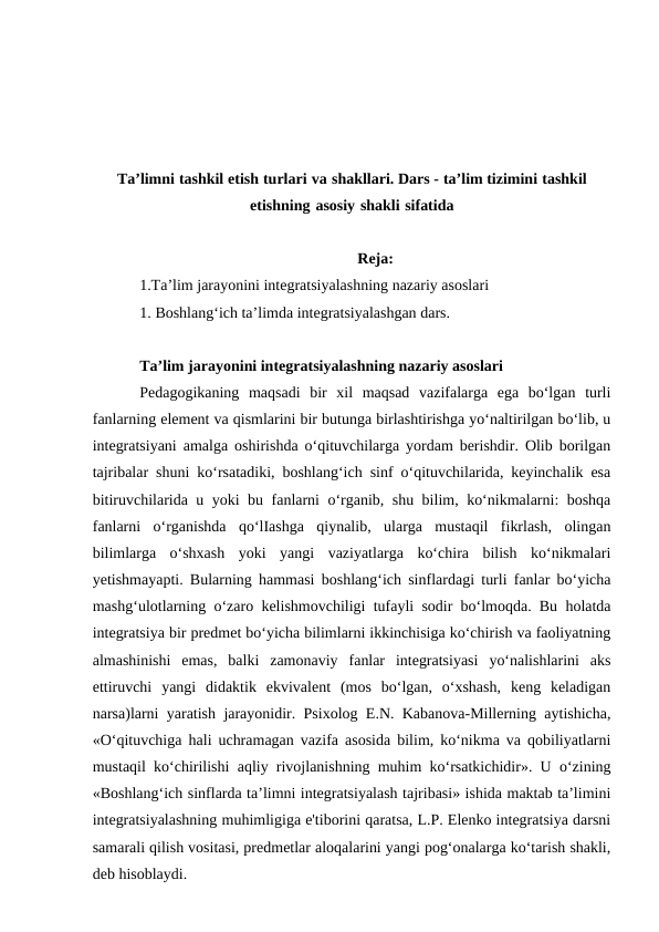 Ta’limni tashkil etish turlari va shakllari. Dars - ta’lim tizimini tashkil
etishning asosiy shakli sifatida
Reja:
1.Ta’lim jarayonini integratsiyalashning nazariy asoslari
1. Boshlang‘ich ta’limda integratsiyalashgan dars.
Ta’lim jarayonini integratsiyalashning nazariy asoslari
Pedagogikaning  maqsadi  bir  xil  maqsad  vazifalarga  ega  bo‘lgan  turli
fanlarning element va qismlarini bir butunga birlashtirishga yo‘naltirilgan bo‘lib, u
integratsiyani amalga oshirishda o‘qituvchilarga yordam berishdir. Olib borilgan
tajribalar shuni ko‘rsatadiki, boshlang‘ich sinf o‘qituvchilarida, keyinchalik esa
bitiruvchilarida u yoki bu fanlarni o‘rganib, shu bilim, ko‘nikmalarni: boshqa
fanlarni  o‘rganishda  qo‘lIashga  qiynalib,  ularga  mustaqil  fikrlash,  olingan
bilimlarga  o‘shxash  yoki  yangi  vaziyatlarga  ko‘chira  bilish  ko‘nikmalari
yetishmayapti. Bularning hammasi boshlang‘ich sinflardagi turli fanlar bo‘yicha
mashg‘ulotlarning o‘zaro kelishmovchiligi tufayli sodir bo‘lmoqda. Bu holatda
integratsiya bir predmet bo‘yicha bilimlarni ikkinchisiga ko‘chirish va faoliyatning
almashinishi  emas,  balki  zamonaviy  fanlar  integratsiyasi  yo‘nalishlarini  aks
ettiruvchi  yangi  didaktik  ekvivalent  (mos  bo‘lgan,  o‘xshash,  keng  keladigan
narsa)larni yaratish jarayonidir. Psixolog E.N. Kabanova-Millerning aytishicha,
«O‘qituvchiga hali uchramagan vazifa asosida bilim, ko‘nikma va qobiliyatlarni
mustaqil ko‘chirilishi aqliy rivojlanishning muhim ko‘rsatkichidir». U o‘zining
«Boshlang‘ich sinflarda ta’limni integratsiyalash tajribasi» ishida maktab ta’limini
integratsiyalashning muhimligiga e'tiborini qaratsa, L.P. Elenko integratsiya darsni
samarali qilish vositasi, predmetlar aloqalarini yangi pog‘onalarga ko‘tarish shakli,
deb hisoblaydi. 
