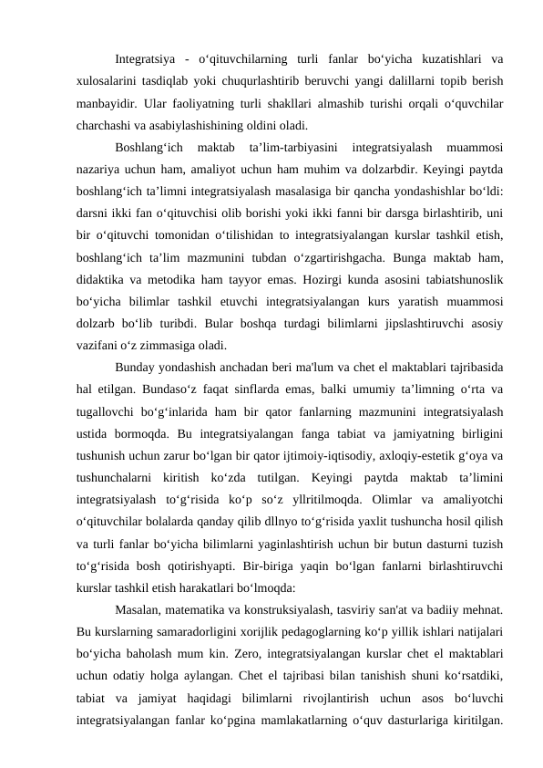 Integratsiya  -  o‘qituvchilarning  turli  fanlar  bo‘yicha  kuzatishlari  va
xulosalarini tasdiqlab yoki chuqurlashtirib beruvchi yangi dalillarni topib berish
manbayidir.  Ular faoliyatning turli shakllari almashib turishi orqali o‘quvchilar
charchashi va asabiylashishining oldini oladi.
Boshlang‘ich  maktab  ta’lim-tarbiyasini  integratsiyalash  muammosi
nazariya uchun ham, amaliyot uchun ham muhim va dolzarbdir. Keyingi paytda
boshlang‘ich ta’limni integratsiyalash masalasiga bir qancha yondashishlar bo‘ldi:
darsni ikki fan o‘qituvchisi olib borishi yoki ikki fanni bir darsga birlashtirib, uni
bir o‘qituvchi tomonidan o‘tilishidan to integratsiyalangan kurslar tashkil etish,
boshlang‘ich  ta’lim  mazmunini  tubdan  o‘zgartirishgacha.  Bunga  maktab  ham,
didaktika va metodika ham tayyor emas. Hozirgi kunda asosini tabiatshunoslik
bo‘yicha  bilimlar  tashkil  etuvchi  integratsiyalangan  kurs  yaratish  muammosi
dolzarb  bo‘lib  turibdi.  Bular  boshqa  turdagi  bilimlarni  jipslashtiruvchi  asosiy
vazifani o‘z zimmasiga oladi.
Bunday yondashish anchadan beri ma'lum va chet el maktablari tajribasida
hal etilgan. Bundaso‘z faqat sinflarda emas, balki umumiy ta’limning o‘rta va
tugallovchi  bo‘g‘inlarida  ham  bir  qator  fanlarning  mazmunini  integratsiyalash
ustida  bormoqda.  Bu  integratsiyalangan  fanga  tabiat  va  jamiyatning  birligini
tushunish uchun zarur bo‘lgan bir qator ijtimoiy-iqtisodiy, axloqiy-estetik g‘oya va
tushunchalarni  kiritish  ko‘zda  tutilgan.  Keyingi  paytda  maktab  ta’limini
integratsiyalash  to‘g‘risida  ko‘p  so‘z  yllritilmoqda.  Olimlar  va  amaliyotchi
o‘qituvchilar bolalarda qanday qilib dllnyo to‘g‘risida yaxlit tushuncha hosil qilish
va turli fanlar bo‘yicha bilimlarni yaginlashtirish uchun bir butun dasturni tuzish
to‘g‘risida  bosh  qotirishyapti.  Bir-biriga  yaqin  bo‘lgan  fanlarni  birlashtiruvchi
kurslar tashkil etish harakatlari bo‘lmoqda: 
Masalan, matematika va konstruksiyalash, tasviriy san'at va badiiy mehnat.
Bu kurslarning samaradorligini xorijlik pedagoglarning ko‘p yillik ishlari natijalari
bo‘yicha baholash mum kin.  Zero, integratsiyalangan kurslar chet el maktablari
uchun odatiy holga aylangan. Chet el tajribasi bilan tanishish shuni ko‘rsatdiki,
tabiat  va  jamiyat  haqidagi  bilimlarni  rivojlantirish  uchun  asos  bo‘luvchi
integratsiyalangan fanlar ko‘pgina mamlakatlarning o‘quv dasturlariga kiritilgan.
