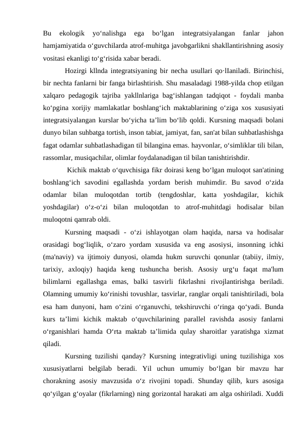 Bu  ekologik  yo‘nalishga  ega  bo‘lgan  integratsiyalangan  fanlar  jahon
hamjamiyatida o‘guvchilarda atrof-muhitga javobgarlikni shakllantirishning asosiy
vositasi ekanligi to‘g‘risida xabar beradi. 
Hozirgi kllnda integratsiyaning bir necha usullari qo·lIaniladi. Birinchisi,
bir nechta fanlarni bir fanga birlashtirish. Shu masaladagi 1988-yilda chop etilgan
xalqaro pedagogik tajriba yakllnlariga bag‘ishlangan tadqiqot - foydali manba
ko‘pgina xorijiy mamlakatlar boshlang‘ich maktablarining o‘ziga xos xususiyati
integratsiyalangan kurslar bo‘yicha ta’lim bo‘lib qoldi. Kursning maqsadi bolani
dunyo bilan suhbatga tortish, inson tabiat, jamiyat, fan, san'at bilan suhbatlashishga
fagat odamlar suhbatlashadigan til bilangina emas. hayvonlar, o‘simliklar tili bilan,
rassomlar, musiqachilar, olimlar foydalanadigan til bilan tanishtirishdir.
 Kichik maktab o‘quvchisiga fikr doirasi keng bo‘lgan muloqot san'atining
boshlang‘ich  savodini  egallashda  yordam  berish  muhimdir.  Bu  savod  o‘zida
odamlar  bilan  muloqotdan  tortib  (tengdoshlar,  katta  yoshdagilar,  kichik
yoshdagilar)  o‘z-o‘zi  bilan  muloqotdan  to  atrof-muhitdagi  hodisalar  bilan
muloqotni qamrab oldi.
Kursning  maqsadi  -  o‘zi  ishlayotgan  olam  haqida,  narsa  va  hodisalar
orasidagi  bog‘liqlik, o‘zaro yordam xususida va eng asosiysi, insonning ichki
(ma'naviy) va ijtimoiy dunyosi, olamda hukm suruvchi qonunlar (tabiiy, ilmiy,
tarixiy,  axloqiy)  haqida  keng  tushuncha  berish.  Asosiy  urg‘u  faqat  ma'lum
bilimlarni  egallashga  emas,  balki  tasvirli  fikrlashni  rivojlantirishga  beriladi.
Olamning umumiy ko‘rinishi tovushlar, tasvirlar, ranglar orqali tanishtiriladi, bola
esa ham dunyoni, ham o‘zini o‘rganuvchi, tekshiruvchi o‘ringa qo‘yadi. Bunda
kurs  ta’limi  kichik  maktab  o‘quvchilarining  parallel  ravishda  asosiy  fanlarni
o‘rganishlari hamda O‘rta maktab ta’limida qulay sharoitlar yaratishga xizmat
qiladi. 
Kursning tuzilishi qanday? Kursning integrativligi uning tuzilishiga xos
xususiyatlarni  belgilab  beradi.  Yil  uchun  umumiy  bo‘lgan  bir  mavzu  har
chorakning asosiy  mavzusida  o‘z  rivojini  topadi.  Shunday  qilib,  kurs  asosiga
qo‘yilgan g‘oyalar (fikrlarning) ning gorizontal harakati am alga oshiriladi. Xuddi
