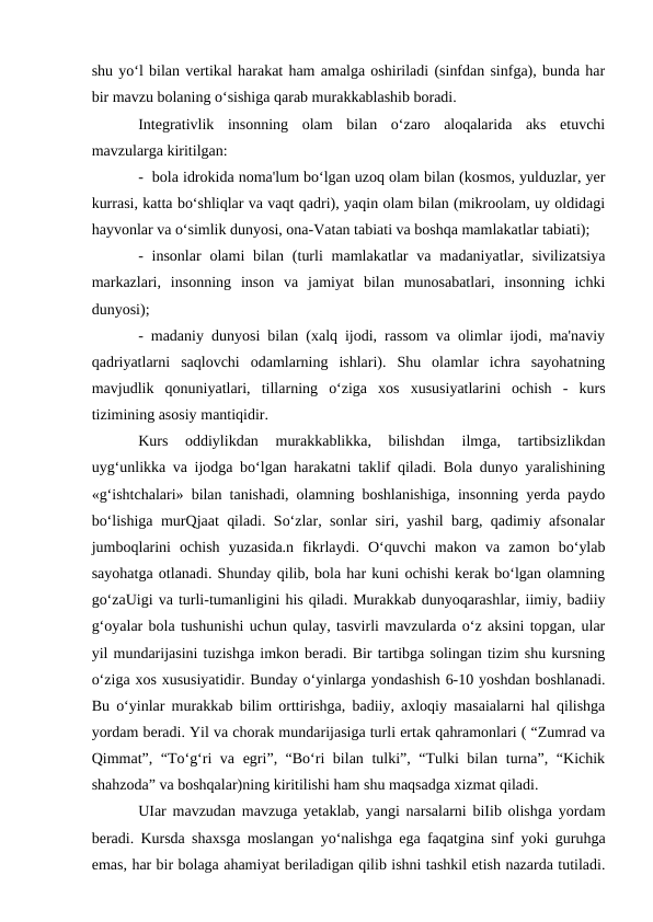 shu yo‘l bilan vertikal harakat ham amalga oshiriladi (sinfdan sinfga), bunda har
bir mavzu bolaning o‘sishiga qarab murakkablashib boradi. 
Integrativlik  insonning  olam  bilan  o‘zaro  aloqalarida  aks  etuvchi
mavzularga kiritilgan:
-  bola idrokida noma'lum bo‘lgan uzoq olam bilan (kosmos, yulduzlar, yer
kurrasi, katta bo‘shliqlar va vaqt qadri), yaqin olam bilan (mikroolam, uy oldidagi
hayvonlar va o‘simlik dunyosi, ona-Vatan tabiati va boshqa mamlakatlar tabiati);
-  insonlar  olami  bilan  (turli  mamlakatlar  va  madaniyatlar,  sivilizatsiya
markazlari,  insonning  inson  va  jamiyat  bilan  munosabatlari,  insonning  ichki
dunyosi); 
- madaniy dunyosi bilan (xalq ijodi, rassom va olimlar ijodi, ma'naviy
qadriyatlarni  saqlovchi  odamlarning  ishlari).  Shu  olamlar  ichra  sayohatning
mavjudlik  qonuniyatlari,  tillarning  o‘ziga  xos  xususiyatlarini  ochish  -  kurs
tizimining asosiy mantiqidir. 
Kurs  oddiylikdan  murakkablikka,  bilishdan  ilmga,  tartibsizlikdan
uyg‘unlikka va ijodga bo‘lgan harakatni taklif qiladi. Bola dunyo yaralishining
«g‘ishtchalari» bilan tanishadi, olamning boshlanishiga, insonning yerda paydo
bo‘lishiga murQjaat qiladi. So‘zlar, sonlar siri, yashil barg, qadimiy afsonalar
jumboqlarini  ochish  yuzasida.n  fikrlaydi.  O‘quvchi  makon  va  zamon  bo‘ylab
sayohatga otlanadi. Shunday qilib, bola har kuni ochishi kerak bo‘lgan olamning
go‘zaUigi va turli-tumanligini his qiladi. Murakkab dunyoqarashlar, iimiy, badiiy
g‘oyalar bola tushunishi uchun qulay, tasvirli mavzularda o‘z aksini topgan, ular
yil mundarijasini tuzishga imkon beradi. Bir tartibga solingan tizim shu kursning
o‘ziga xos xususiyatidir. Bunday o‘yinlarga yondashish 6-10 yoshdan boshlanadi.
Bu o‘yinlar murakkab bilim orttirishga, badiiy, axloqiy masaialarni hal qilishga
yordam beradi. Yil va chorak mundarijasiga turli ertak qahramonlari ( “Zumrad va
Qimmat”, “To‘g‘ri va egri”, “Bo‘ri bilan tulki”, “Tulki bilan turna”, “Kichik
shahzoda” va boshqalar)ning kiritilishi ham shu maqsadga xizmat qiladi.
UIar mavzudan mavzuga yetaklab, yangi narsalarni biIib olishga yordam
beradi. Kursda shaxsga moslangan yo‘nalishga ega faqatgina sinf yoki guruhga
emas, har bir bolaga ahamiyat beriladigan qilib ishni tashkil etish nazarda tutiladi.
