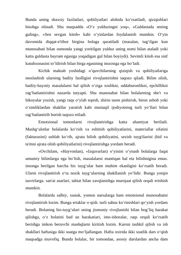 Bunda  uning  shaxsiy  fazilatlari,  qobiliyatlari  alohida  ko‘rsatiladi,  qiziqishlari
hisobga  olinadi.  Shu  maqsadda  «O‘z  yulduzingni  yoq»,  «Guldastada  sening
guling»,  «Sen  sevgan  kitob»  kabi  o‘yinlardan  foydalanish  mumkin.  O‘yin
davomida  diqqat-e'tibor  birgina  bolaga  qaratiladi  (masalan,  tug‘ilgan  kun
munosabati bilan osmonda yangi yoritilgan yulduz uning nomi bilan ataladi yoki
katta guldasta bayram egasiga yoqadigan gul bilan boyiydi). Sevimli kitob esa sinf
kutubxonasini to‘ldirish bilan birga egasining imzosiga ega bo‘ladi. 
Kichik  maktab  yoshidagi  o‘quvchilarning  qiziqish  va  qobiliyatlariga
moslashish ularning badiiy faolligini rivojlantirishni taqozo qiladi. Bilim olish,
badiiy-hayotiy masalalarni hal qilish o‘ziga xoslikni, uddaburonlikni, epchillikni
rag‘batlantirishni  nazarda  tutyapti.  Shu  munosabat  bilan  bolalarning  she'r  va
hikoyalar yozish, yangi raqs o‘ylab topish, shirin taom pishirish, biron asbob yoki
o‘simliklardan  shakllar  yaratish  kabi  mustaqil  ijodiyotning  turli  yo‘llari  bilan
rag‘batlantirib borish taqozo etiladi. 
Emotsional  tomonlarni  rivojlantirishga  katta  ahamiyat  beriladi.
Mashg‘ulotlar  bolalarda  ko‘rish  va  eshitish  qobiliyatlarini,  materiallar  sifatini
(fakturasini) ushlab ko‘rib, ajrata bilish qobiliyatini, sezish tuyg\liarini (hid va
ta'mni ajrata olish qobiliyatlarini) rivojlantirishga yordam beradi. 
«Ovchilam, «Hayvonlan), «Izquvarlan) o‘yinini o‘ynash bolalarga faqat
umumiy bilimlarga ega bo‘lish, masalalarni mantiqan hal eta bilishnigina emas.
insonga berilgan barcha his tuyg‘ular ham muhim ekanligini ko‘rsatib beradi.
Ularni rivojlantirish o‘ta nozik tuyg‘ularning shakllanish yo‘lidir. Bunga yorqin
tasvirlarga. san'at asarlari, tabiat bilan zavqlanishga murojaat qilish orqali erishish
mumkin.
Bolalarda salbiy, xunuk, yomon narsalarga ham emotsional munosabatni
rivojlantirish lozim. Bunga ertaklar o·qish. turli sahna ko‘rinishlari qo‘yish yordam
beradi. Bolaning his-tuyg‘ulari uning jismoniy rivojlanishi bilan bog‘liq harakat
qilishga,  o‘z  holatini  bad  an  harakatiari,  imo-ishoralar,  raqs  orqali  ko‘rsatib
berishga imkon beruvchi mashqlarni kiritish lozim. Kursni tashkil qilish va ish
shakllari haftasiga ikki soatga mo‘ljallangan. Hafta oxirida ikki soatlik dars o‘qish
maqsadga muvofiq. Bunda bolalar, bir tomondan, asosiy darslardan ancha dam
