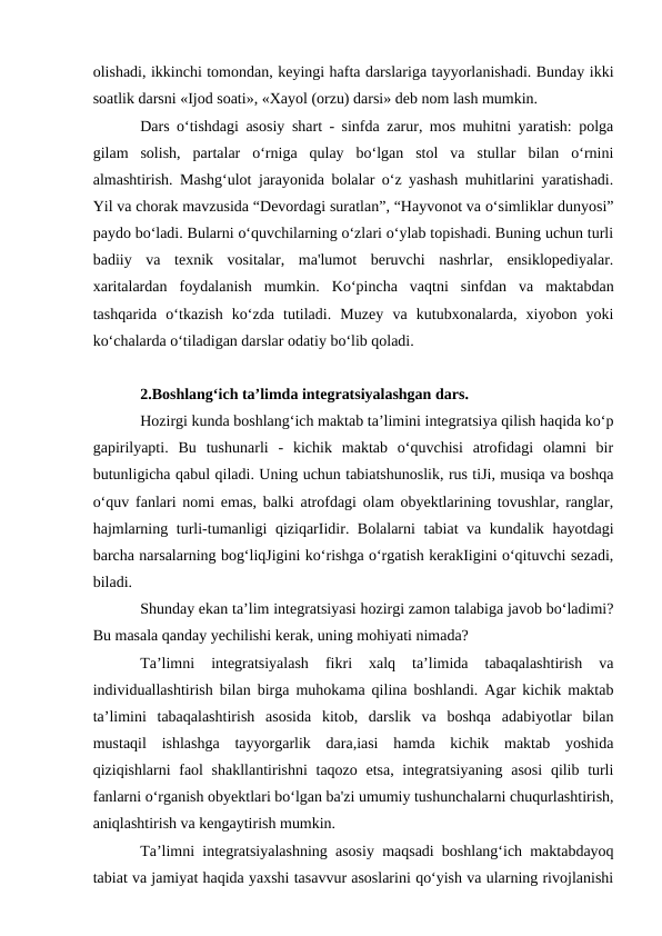 olishadi, ikkinchi tomondan, keyingi hafta darslariga tayyorlanishadi. Bunday ikki
soatlik darsni «Ijod soati», «Xayol (orzu) darsi» deb nom lash mumkin. 
Dars o‘tishdagi asosiy shart - sinfda zarur, mos muhitni yaratish: polga
gilam  solish,  partalar  o‘rniga  qulay  bo‘lgan  stol  va  stullar  bilan  o‘rnini
almashtirish. Mashg‘ulot jarayonida bolalar o‘z yashash muhitlarini yaratishadi.
Yil va chorak mavzusida “Devordagi suratlan”, “Hayvonot va o‘simliklar dunyosi”
paydo bo‘ladi. Bularni o‘quvchilarning o‘zlari o‘ylab topishadi. Buning uchun turli
badiiy  va  texnik  vositalar,  ma'lumot  beruvchi  nashrlar,  ensiklopediyalar.
xaritalardan  foydalanish  mumkin.  Ko‘pincha  vaqtni  sinfdan  va  maktabdan
tashqarida  o‘tkazish  ko‘zda  tutiladi.  Muzey  va  kutubxonalarda,  xiyobon  yoki
ko‘chalarda o‘tiladigan darslar odatiy bo‘lib qoladi. 
2.Boshlang‘ich ta’limda integratsiyalashgan dars.
Hozirgi kunda boshlang‘ich maktab ta’limini integratsiya qilish haqida ko‘p
gapirilyapti.  Bu  tushunarli  -  kichik  maktab  o‘quvchisi  atrofidagi  olamni  bir
butunligicha qabul qiladi. Uning uchun tabiatshunoslik, rus tiJi, musiqa va boshqa
o‘quv fanlari nomi emas, balki atrofdagi olam obyektlarining tovushlar, ranglar,
hajmlarning turli-tumanligi qiziqarIidir. Bolalarni tabiat va kundalik hayotdagi
barcha narsalarning bog‘liqJigini ko‘rishga o‘rgatish kerakIigini o‘qituvchi sezadi,
biladi. 
Shunday ekan ta’lim integratsiyasi hozirgi zamon talabiga javob bo‘ladimi?
Bu masala qanday yechilishi kerak, uning mohiyati nimada? 
Ta’limni  integratsiyalash  fikri  xalq  ta’limida  tabaqalashtirish  va
individuallashtirish bilan birga muhokama qilina boshlandi. Agar kichik maktab
ta’limini  tabaqalashtirish  asosida  kitob,  darslik  va  boshqa  adabiyotlar  bilan
mustaqil  ishlashga  tayyorgarlik  dara,iasi  hamda  kichik  maktab  yoshida
qiziqishlarni faol shakllantirishni  taqozo etsa, integratsiyaning asosi  qilib turli
fanlarni o‘rganish obyektlari bo‘lgan ba'zi umumiy tushunchalarni chuqurlashtirish,
aniqlashtirish va kengaytirish mumkin. 
Ta’limni integratsiyalashning asosiy maqsadi boshlang‘ich maktabdayoq
tabiat va jamiyat haqida yaxshi tasavvur asoslarini qo‘yish va ularning rivojlanishi
