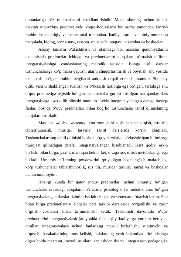 qonunlariga  o‘z  munosabatini  shakllantirishdir.  Mana  shuning  uchun  kichik
maktab o‘quvchisi predmet yoki voqea-hodisalarni bir necha tomondan ko‘rish
muhimdir: mantiqiy va emotsional tomondan. badiiy asarda va ilmiy-ommabop
maqolada, biolog, so‘z ustasi, rassom, musiqachi nuqtayi nazaridan va boshqalar. 
Asosiy  fanlarni  o‘zlashtirish  va  olamdagi  bor  narsalar  qonuniyatlarini
tushunishda  predmetlar  ichidagi  va  predmetlararo aloqalarni  o‘rnatish  ta’limni
integratsiyalashga  yondashuvning  metodik  asosidir.  Bunga  turli  darslar
tushunchalariga ko‘p marta qaytish, ularni chuqurlashtirish va boyitish, shu yoshda
tushunarli bo‘lgan muhim belgilarni aniqlash orqali erishish mumkin. Shunday
qilib, yaxshi shakllangan tuzilish va o‘tkazish tartibiga ega bo‘lgan, tarkibiga shu
o‘quv predmetiga tegishli bo‘lgan tushunchalar guruhi kiritilgan har qanday dars
integratsiyaga asos qilib olinishi mumkin. Lekin integratsiyalangan darsga boshqa
fanlar, boshqa o‘quv predmetlari bilan bog‘liq tushunchalar tahlil qilinishining
natijalari kiritiladi. 
Masalan.  «qish», «sovuq», «bo‘ron» kabi  tushunchalar  o‘qish,  rus tili,
tabiatshunoslik,  musiqa,  tasviriy  san'at  darslarida  ko‘rib  chiqiladi.
Tushunchalarning tahlil qilinishi boshqa o‘quv darslarida o‘zlashtirilgan bilimlarga
murojaat  qilinadigan  darslar  integratsiyalangan  hisoblanadi.  Dars  ijodiy,  erkin
bo‘lishi bilan birga. yaxlit, mantiqan ketma-ket, o‘ziga xos o‘tish metodikasiga ega
bo‘ladi.  Umumiy  ta’limning  poydevorini  qo‘yadigan  boshlang‘ich  maktabdagi
ko‘p tushunchalar tabiatshunoslik, rus tili, musiqa, tasviriy san'at va boshqalar
uchun umumiydir. 
Hozirgi  kunda  bir  qator  o‘quv  predmetlari  uchun  umumiy  bo‘lgan
tushunchalar orasidagi aloqalarni o‘rnatish, psixologik va metodik asos bo‘lgan
integratsiyalangan darslar tizimini ish lab chiqish va sinovdan o‘tkazish lozim. Shu
bilan birga predmetlararo aloqalar  dars tarkibi darajasida o‘rgatilishi  va zarur
o‘qitish  vositalari  bilan  ta'minlanishi  kerak.  Tekshirish  davomida  o‘quv
predmetlarini integratsiyalash jarayonida faol aqJiy faoliyatga yordam beruvchi
omillar:  integratsiyalash  uchun  fanlarning  ma'qul  birlashishi,  o‘qituvchi  va
o‘quvchi harakatlarining mos kelishi, bolalarning yosh imkoniyatlarini hisobga
olgan holda mazmun, metod, usullarni tanlashdan iborat. lntegratsion pedagogika

