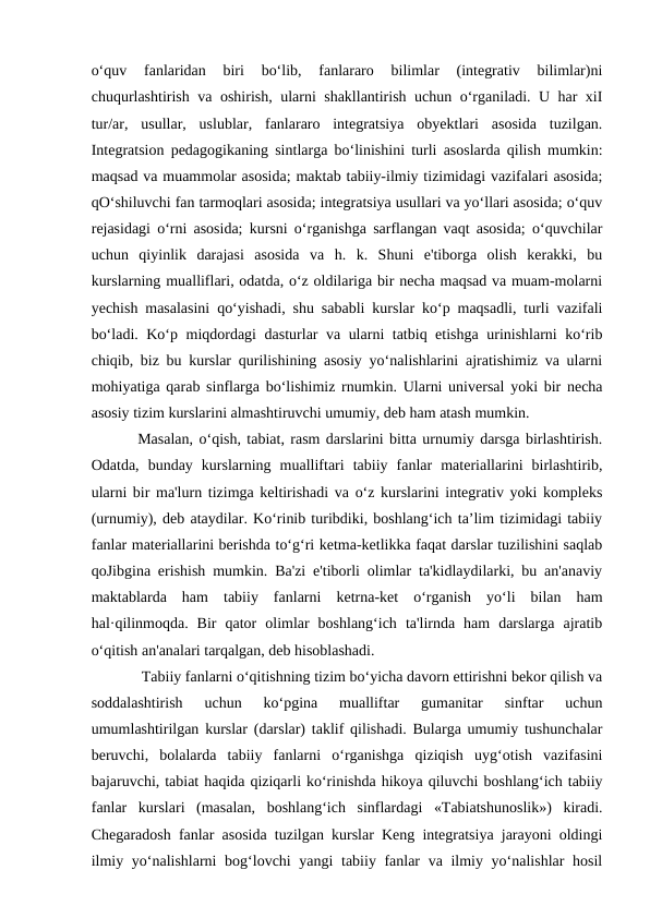 o‘quv  fanlaridan  biri  bo‘lib,  fanlararo  bilimlar  (integrativ  bilimlar)ni
chuqurlashtirish va oshirish, ularni shakllantirish uchun o‘rganiladi. U har xiI
tur/ar,  usullar,  uslublar,  fanlararo  integratsiya  obyektlari  asosida  tuzilgan.
Integratsion pedagogikaning sintlarga bo‘linishini turli asoslarda qilish mumkin:
maqsad va muammolar asosida; maktab tabiiy-ilmiy tizimidagi vazifalari asosida;
qO‘shiluvchi fan tarmoqlari asosida; integratsiya usullari va yo‘llari asosida; o‘quv
rejasidagi o‘rni asosida; kursni o‘rganishga sarflangan vaqt asosida; o‘quvchilar
uchun  qiyinlik  darajasi  asosida  va  h.  k.  Shuni  e'tiborga  olish  kerakki,  bu
kurslarning mualliflari, odatda, o‘z oldilariga bir necha maqsad va muam-molarni
yechish masalasini qo‘yishadi, shu sababli kurslar ko‘p maqsadli, turli vazifali
bo‘ladi. Ko‘p miqdordagi  dasturlar va ularni tatbiq etishga urinishlarni ko‘rib
chiqib, biz bu kurslar qurilishining asosiy yo‘nalishlarini ajratishimiz va ularni
mohiyatiga qarab sinflarga bo‘lishimiz rnumkin. Ularni universal yoki bir necha
asosiy tizim kurslarini almashtiruvchi umumiy, deb ham atash mumkin. 
Masalan, o‘qish, tabiat, rasm darslarini bitta urnumiy darsga birlashtirish.
Odatda,  bunday  kurslarning  mualliftari  tabiiy  fanlar  materiallarini  birlashtirib,
ularni bir ma'lurn tizimga keltirishadi va o‘z kurslarini integrativ yoki kompleks
(urnumiy), deb ataydilar. Ko‘rinib turibdiki, boshlang‘ich ta’lim tizimidagi tabiiy
fanlar materiallarini berishda to‘g‘ri ketma-ketlikka faqat darslar tuzilishini saqlab
qoJibgina erishish mumkin. Ba'zi e'tiborli olimlar ta'kidlaydilarki, bu an'anaviy
maktablarda  ham  tabiiy  fanlarni  ketrna-ket  o‘rganish  yo‘li  bilan  ham
hal·qilinmoqda.  Bir  qator  olimlar  boshlang‘ich  ta'lirnda  ham  darslarga  ajratib
o‘qitish an'analari tarqalgan, deb hisoblashadi.
 Tabiiy fanlarni o‘qitishning tizim bo‘yicha davorn ettirishni bekor qilish va
soddalashtirish  uchun  ko‘pgina  mualliftar  gumanitar  sinftar  uchun
umumlashtirilgan kurslar (darslar) taklif qilishadi. Bularga umumiy tushunchalar
beruvchi,  bolalarda  tabiiy  fanlarni  o‘rganishga  qiziqish  uyg‘otish  vazifasini
bajaruvchi, tabiat haqida qiziqarli ko‘rinishda hikoya qiluvchi boshlang‘ich tabiiy
fanlar  kurslari  (masalan,  boshlang‘ich  sinflardagi  «Tabiatshunoslik»)  kiradi.
Chegaradosh fanlar asosida tuzilgan kurslar Keng integratsiya jarayoni oldingi
ilmiy yo‘nalishlarni  bog‘lovchi yangi tabiiy fanlar  va ilmiy yo‘nalishlar hosil

