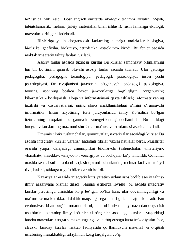 bo‘lishiga olib keldi. Boshlang‘ich sinftarda ekologik ta’limni kuzatib, o‘qish,
tabiatshunoslik. mehnat (tabiiy materiallar bilan ishlash), rasm fanlariga ekologik
mavzular kiritilgani ko‘rinadi.
Bir-biriga  yaqin  chegaradosh  fanlarning  qatoriga  molekular  biologiya,
biofizika, geofizika, biokimyo, astrofizika, astrokimyo kiradi. Bu fanlar asosida
maktab integrativ tabiiy fanlari tuziladi. 
Asosiy fanlar asosida tuzilgan kurslar Bu kurslar zamonaviy bilimlarning
har bir bo‘limini qamrab oluvchi asosiy fanlar asosida tuziladi. Ular qatoriga
pedagogika,  pedagogik  texnologiya,  pedagogik  psixologiya,  inson  yoshi
psixologiyasi,  fan  rivojlanishi  jarayonini  o‘rganuvchi  pedagogik  psixologiya,
fanning  insonning  boshqa  hayot  jarayonlariga  bog‘liqligini  o‘rganuvchi;
kibernetika - boshqarish, aloqa va informatsiyani qayta ishlash; informatsiyaning
tuzilishi  va  xususiyatlarini,  uning  shaxs  shakllanishidagi  o‘rnini  o‘rganuvchi
informatika.  Inson  hayotining  turli  jarayonlarida  ilmiy  Yo‘nalish  bo‘lgan
tizimlarning  aloqalarini  o‘rganuvchi  sinergetikaning  qo‘llanilishi.  Bu  sinfdagi
integrativ kurslarning mazmuni shu fanlar ma'nosi va strukturasi asosida tuziladi. 
Umumiy ilmiy tushunchalar, qonuniyatlar, nazariyalar asosidagi kurslar Bu
asosda integrativ kurslar yaratish haqidagi fikrlar yaxshi natijalar berdi. Mualliftar
orasida  yuqori  darajadagi  umumiylikni  bildiruvchi  tushunchalar:  «materiya»,
«harakat», «modda», «maydon», «energiya» va boshqalar ko‘p ishlatildi. Qonunlar
orasida sermahsuli - tabiatni saqlash qonuni odamlarning mehnat faoliyati tufayli
rivojlanishi, tabiatga tuyg‘u bilan qarash bo‘ldi. 
Nazariyalar orasida integrativ kurs yaratish uchun asos bo‘lib asosiy tabiiy-
ilmiy nazariyalar xizmat qiladi. Shunisi e'tiborga loyiqki, bu asosda integrativ
kurslar yaratishga urinishlar ko‘p bo‘lgan bo‘lsa ham, ular qovishmaganligi va
ma'lum ketma-ketIikka, didaktik maqsadga ega emasligi bilan ajralib turadi. Fan
evolutsiyasi bilan bog‘liq muammolarni, tabiatni ilmiy nuqtayi nazardan o‘rganish
uslublarini, olamning ilmiy ko‘rinishini o‘rganish asosidagi kurslar - yuqoridagi
barcha mavzular integrativ mazmunga ega va tatbiq etishga katta imkoniyatlari bor,
afsuski,  bunday  kurslar  maktab  faoliyatida  qo‘lIaniluvchi  material  va  o‘qitish
uslubining murakkabligi tufayli hali keng tarqalgani yo‘q. 
