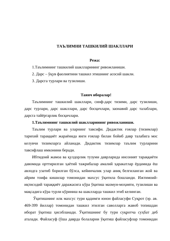 ТАЪЛИМНИ ТАШКИЛИЙ ШАКЛЛАРИ
Режа:
1.Таълимнинг ташкилий шаклларининг ривожланиши. 
2. Дарс – ўқув фаолиятини ташкил этишнинг асосий шакли.
3. Дарсга турлари ва тузилиши.
Таянч иборалар!
Таълимнинг  ташкилий  шакллари,  синф-дарс  тизими,  дарс  тузилиши,
дарс турлари, дарс шакллари, дарс босқичлари, заонавий дарс талаблари,
дарсга тайёргарлик босқичлари.
1.Таълимнинг ташкилий шаклларининг ривожланиши. 
Таълим  турлари  ва  уларнинг  тавсифи.  Дидактик  ғоялар  (тизимлар)
тарихий тараққиёт жараёнида янги ғоялар билан бойиб давр талабига мос
келувчи  тизимларга  айланади.  Дидактик  тизимлар  таълим  турларини
тавсифлаш имконини беради. 
Ибтидоий жамоа ва қулдорлик тузуми даврларида инсоният тараққиёти
давомида орттирилган ҳаётий тажрибалар амалий ҳаракатлар ёрдамида ёш
авлодга узатиб борилган бўлса, кейинчалик улар аниқ белгиланган жой ва
айрим  тоифа кишилар  томонидан  махсус  ўқитила  бошланди.  Ижтимоий-
иқтисодий тараққиёт даражасига кўра ўқитиш мазмун-моҳияти, тузилиши ва
мақсадига кўра турли кўриниш ва шаклларда ташкил этиб келинган. 
 Ўқитишнинг илк махсус тури қадимги юнон файласуфи Суқрот (эр. ав.
469-399  йиллар)  томонидан  ташкил  этилган  саволларга  жавоб  топишдан
иборат  ўқитиш  ҳисобланади.  Ўқитишнинг  бу  тури  суқротча  суҳбат  деб
аталади. Файласуф (ўша даврда болаларни ўқитиш файласуфлар томонидан
