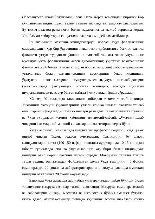 (Массачусетс штати) ўқитувчи Елена Парк Херст томонидан биринчи бор
қўлланилган индивидуал таълим таълим тизимда энг радикал ҳисобланган.
Бу тизим дальтон-режа номи билан педагогика ва мактаб тарихига кирди.
Уни баъзан лаборатория ёки устахоналар тизими деб ҳам атайдилар.
Бу  тизимнинг  мазмуни  қуйидагилардан  иборат:  ўқув  фаолиятининг
самарадорлиги ҳар бир ўқувчининг имконияти, қобилиятига боғлиқ: таълим
фаолияти  устун  турадиган  ўқишни  анъанавий  ташкил  этиш  ўқувчининг
мустақил ўқув фаолиятининг асоси ҳисобланиши; ўқитувчи вазифасининг
фаолиятни одоб билан ташкил этишдан иборатлиги, синф лабораториясининг
устахоналар  билан  алмаштирилиши;  дарсларнинг  бекор  қилиниши;
ўқитувчининг янги материални тушунтирмаслиги, ўқувчининг лаборатория
(устахона)ларда  ўқитувчидан  олинган  топшириқ  асосида  мустақил
шуғулланишлари ва зарур бўлган пайтда ўқитувчидан ёрдам сўрашлари.
ХХ аср  20-йилларида  таълимнинг  лойиҳали тизими тарғиб  қилинди.
Тизимнинг мазмуни ўқувчиларнинг ўзлари лойиҳа ишлари мавзуни танлаб
олишларини ифодалайди. Лойиҳа ишлари реал ҳаёт билан боғланган бўлиши
ва  ўқув  гуруҳлари  жамият  ҳаётининг  ижтимоий-сиёсий,  хўжалик-ишлаб
чиқариш ёки маданий-маиший жиҳатларини акс эттириш керак бўлган. 
Ўтган асрнинг 60-йилларида америкалик профессор педагог Люйд Трамк
ишлаб  чиққан  Трамк  режаси  оммалашди.  Таълимнинг  бу  шакли
машғулотларни катта (100-150 нафар кишилик) аудиторияда 10-15 кишидан
иборат  гуруҳларда  ёки  ва  ўқувчиларнинг  ҳар  бири  билан  индивидуал
ишларни олиб бориш ғоясини илгари суради. Маърузани ташкил этишга
турли техник воситалардан фойдаланган ҳолда ўқув вақтининг 40 фоизи,
семинарларга 20 фоизи ва лабораторияларда индивидуал равишда мустақил
ишларни бажаришга 20 фоизи ажратилади.
Европада ўрта асрларда дастлабки университетлар пайдо бўлиши билан
таълимнинг маъруза-семинар тизими асосланди. Маъруза, семинар, амалий
ва лаборатория ишлари, маслаҳат ва ихтисослик бўйича амалиёт бугунги
кунга  қадар  маъруза-семинар  тизимда  ўқишнинг  асосий  шакллари  бўлиб
