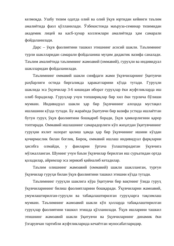 келмоқда. Ушбу тизим одатда олий ва олий ўқув юртидан кейинги таълим
амалиётида  фаол  қўлланилади.  Ўзбекистонда  маъруза-семинар  тизимидан
академик  лицей  ва  касб-ҳунар  коллежлари  амалиётида  ҳам  самарали
фойдаланилади. 
Дарс – ўқув фаолиятини ташкил этишнинг асосий шакли. Таълимнинг
турли шаклларидан самарали фойдаланиш муҳим дидактик вазифа саналади.
Таълим амалиётида таълимнинг жамоавий (оммавий), гуруҳли ва индивидуал
шаклларидан фойдаланилади.
Таълимнинг оммавий шакли синфдаги жами ўқувчиларнинг ўқитувчи
раҳбарлиги  остида  биргаликда  ҳаракатларини  кўзда  тутади.  Гуруҳли
шаклида эса ўқувчилар 3-6 кишидан иборат гуруҳлар ёки жуфтликларда иш
олиб борадилар. Гуруҳлар учун топшириқлар бир хил ёки турлича бўлиши
мумкин.  Индивидуал  шакли  ҳар  бир  ўқувчининг  алоҳида  мустақил
ишлашини кўзда тутади. Бу жараёнда ўқитувчи бир вазифа устида ишлаётган
бутун гуруҳ ўқув фаолиятини бошқариб боради, ўқув ҳамкорлигини қарор
топтиради. Оммавий ишлашнинг самарадорлиги кўп жиҳатдан ўқитувчининг
гуруҳни  яхлит  назорат  қилиш  ҳамда  ҳар  бир  ўқувчининг  ишини  кўздан
қочирмаслик билан боғлиқ. Бироқ, оммавий ишлаш индивидуал фарқларни
ҳисобга  олмайди,  у  фанларни  ўртача  ўзлаштирадиган  ўқувчига
мўлжалланган. Шунинг учун баъзи ўқувчилар берилган иш суръатидан ортда
қоладилар, айримлар эса зерикиб қийналиб кетадилар. 
Таълим  олишнинг  жамоавий  (оммавий)  шакли  шаклланган,  турғун
ўқувчилар гуруҳи билан ўқув фаолиятини ташкил этишни кўзда тутади. 
Таълимнинг гуруҳли шаклига кўра ўқитувчи бир вақтнинг ўзида гуруҳ
ўқувчиларининг билиш фаолиятларини бошқаради. Ўқувчиларни жамоавий,
умумлаштирилган-гуруҳли  ва  табақалаштирилган  гуруҳларга  тақсимлаш
мумкин.  Таълимнинг  жамоавий  шакли  кўп  ҳолларда  табақалаштирилган
гуруҳлар фаолиятини ташкил этишда қўлланилади. Ўқув ишларини ташкил
этишнинг  жамоавий  шакли  ўқитувчи  ва  ўқувчиларнинг  динамик  ёки
ўзгарувчан тартибли жуфтликларида кечаётган муносабатларидир. 
