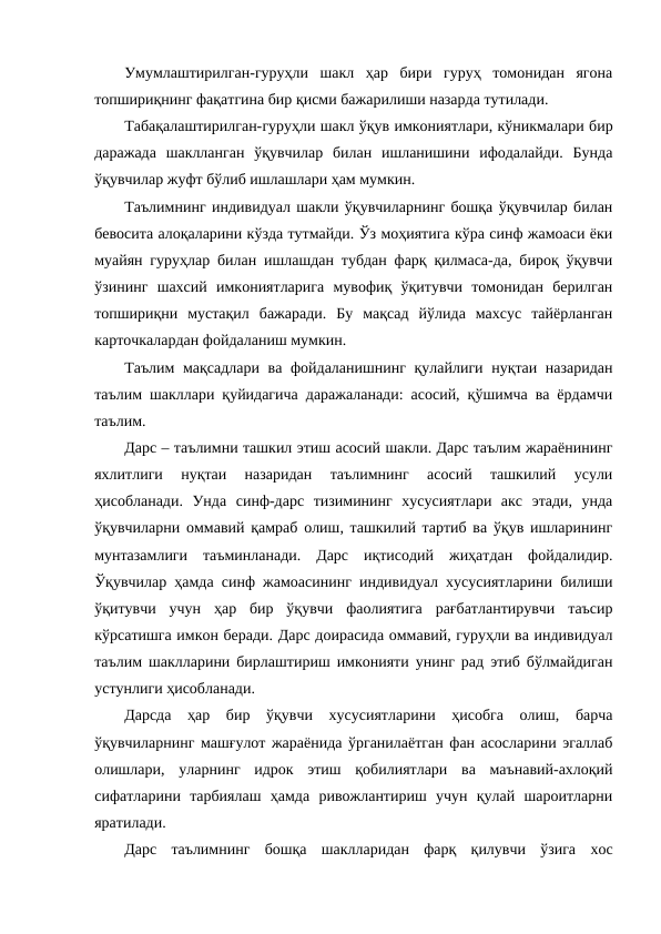 Умумлаштирилган-гуруҳли  шакл  ҳар  бири  гуруҳ  томонидан  ягона
топшириқнинг фақатгина бир қисми бажарилиши назарда тутилади.
Табақалаштирилган-гуруҳли шакл ўқув имкониятлари, кўникмалари бир
даражада  шаклланган  ўқувчилар  билан  ишланишини  ифодалайди.  Бунда
ўқувчилар жуфт бўлиб ишлашлари ҳам мумкин. 
Таълимнинг индивидуал шакли ўқувчиларнинг бошқа ўқувчилар билан
бевосита алоқаларини кўзда тутмайди. Ўз моҳиятига кўра синф жамоаси ёки
муайян гуруҳлар билан ишлашдан тубдан фарқ қилмаса-да, бироқ ўқувчи
ўзининг  шахсий  имкониятларига  мувофиқ  ўқитувчи  томонидан  берилган
топшириқни  мустақил  бажаради.  Бу  мақсад  йўлида  махсус  тайёрланган
карточкалардан фойдаланиш мумкин. 
Таълим мақсадлари ва фойдаланишнинг қулайлиги нуқтаи назаридан
таълим шакллари қуйидагича даражаланади: асосий, қўшимча ва ёрдамчи
таълим.
Дарс – таълимни ташкил этиш асосий шакли. Дарс таълим жараёнининг
яхлитлиги  нуқтаи  назаридан  таълимнинг  асосий  ташкилий  усули
ҳисобланади.  Унда  синф-дарс  тизимининг  хусусиятлари  акс  этади,  унда
ўқувчиларни оммавий қамраб олиш, ташкилий тартиб ва ўқув ишларининг
мунтазамлиги  таъминланади.  Дарс  иқтисодий  жиҳатдан  фойдалидир.
Ўқувчилар ҳамда синф жамоасининг индивидуал хусусиятларини билиши
ўқитувчи  учун  ҳар  бир  ўқувчи  фаолиятига  рағбатлантирувчи  таъсир
кўрсатишга имкон беради. Дарс доирасида оммавий, гуруҳли ва индивидуал
таълим шаклларини бирлаштириш имконияти унинг рад этиб бўлмайдиган
устунлиги ҳисобланади.
Дарсда  ҳар  бир  ўқувчи  хусусиятларини  ҳисобга  олиш,  барча
ўқувчиларнинг машғулот жараёнида ўрганилаётган фан асосларини эгаллаб
олишлари,  уларнинг  идрок  этиш  қобилиятлари  ва  маънавий-ахлоқий
сифатларини  тарбиялаш  ҳамда  ривожлантириш  учун  қулай  шароитларни
яратилади.
Дарс  таълимнинг  бошқа  шаклларидан  фарқ  қилувчи  ўзига  хос
