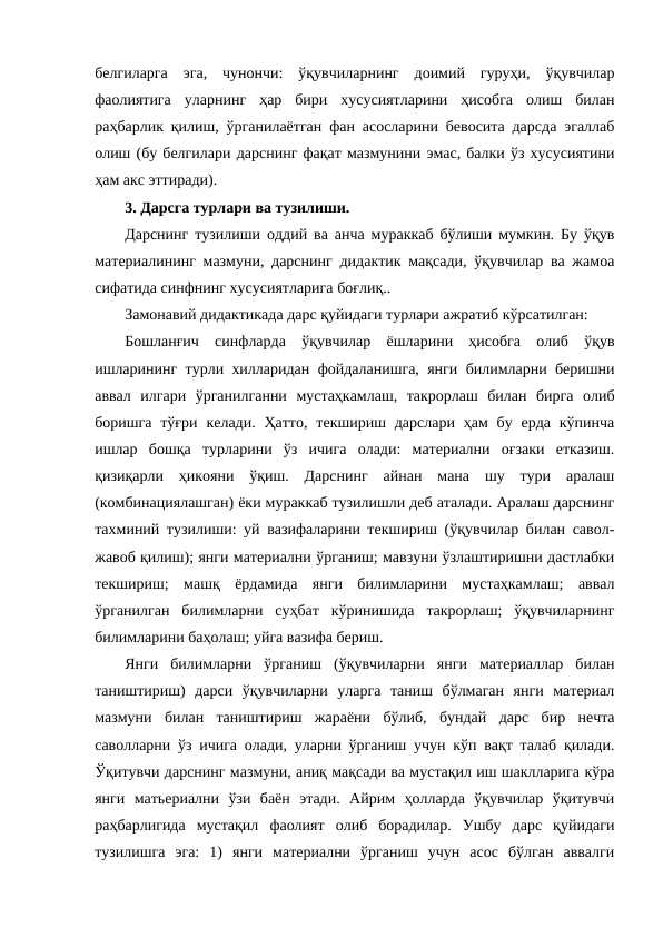 белгиларга  эга,  чунончи:  ўқувчиларнинг  доимий  гуруҳи,  ўқувчилар
фаолиятига  уларнинг  ҳар  бири  хусусиятларини  ҳисобга  олиш  билан
раҳбарлик қилиш, ўрганилаётган фан асосларини бевосита дарсда эгаллаб
олиш (бу белгилари дарснинг фақат мазмунини эмас, балки ўз хусусиятини
ҳам акс эттиради).
3. Дарсга турлари ва тузилиши.
Дарснинг тузилиши оддий ва анча мураккаб бўлиши мумкин. Бу ўқув
материалининг мазмуни, дарснинг дидактик мақсади, ўқувчилар ва жамоа
сифатида синфнинг хусусиятларига боғлиқ.. 
Замонавий дидактикада дарс қуйидаги турлари ажратиб кўрсатилган:
Бошланғич  синфларда  ўқувчилар  ёшларини  ҳисобга  олиб  ўқув
ишларининг турли хилларидан фойдаланишга, янги билимларни беришни
аввал  илгари  ўрганилганни  мустаҳкамлаш,  такрорлаш  билан  бирга  олиб
боришга  тўғри  келади.  Ҳатто,  текшириш дарслари  ҳам  бу  ерда  кўпинча
ишлар  бошқа  турларини  ўз  ичига  олади:  материални  оғзаки  етказиш.
қизиқарли  ҳикояни  ўқиш.  Дарснинг  айнан  мана  шу  тури  аралаш
(комбинациялашган) ёки мураккаб тузилишли деб аталади. Аралаш дарснинг
тахминий тузилиши: уй вазифаларини текшириш (ўқувчилар билан савол-
жавоб қилиш); янги материални ўрганиш; мавзуни ўзлаштиришни дастлабки
текшириш;  машқ  ёрдамида  янги  билимларини  мустаҳкамлаш;  аввал
ўрганилган  билимларни  суҳбат  кўринишида  такрорлаш;  ўқувчиларнинг
билимларини баҳолаш; уйга вазифа бериш.
Янги  билимларни  ўрганиш  (ўқувчиларни  янги  материаллар  билан
таништириш)  дарси  ўқувчиларни  уларга  таниш  бўлмаган  янги  материал
мазмуни  билан  таништириш  жараёни  бўлиб,  бундай  дарс  бир  нечта
саволларни ўз ичига олади, уларни ўрганиш учун кўп вақт талаб қилади.
Ўқитувчи дарснинг мазмуни, аниқ мақсади ва мустақил иш шаклларига кўра
янги  матьериални  ўзи  баён  этади.  Айрим  ҳолларда  ўқувчилар  ўқитувчи
раҳбарлигида  мустақил  фаолият  олиб  борадилар.  Ушбу  дарс  қуйидаги
тузилишга  эга:  1)  янги  материални  ўрганиш  учун  асос  бўлган  аввалги
