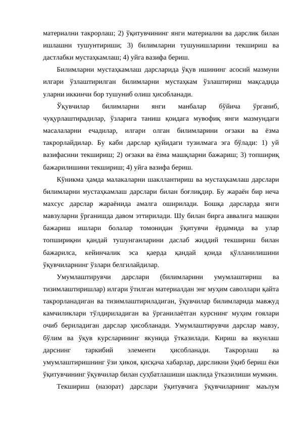материални такрорлаш; 2) ўқитувчининг янги материални ва дарслик билан
ишлашни  тушунтириши;  3)  билимларни  тушунишларини  текшириш  ва
дастлабки мустаҳкамлаш; 4) уйга вазифа бериш.
Билимларни мустаҳкамлаш дарсларида ўқув ишининг асосий мазмуни
илгари  ўзлаштирилган  билимларни  мустаҳкам  ўзлаштириш  мақсадида
уларни иккинчи бор тушуниб олиш ҳисобланади.
Ўқувчилар  билимларни  янги  манбалар  бўйича  ўрганиб,
чуқурлаштирадилар,  ўзларига  таниш  қоидага  мувофиқ  янги  мазмундаги
масалаларни  ечадилар,  илгари  олган  билимларини  оғзаки  ва  ёзма
такрорлайдилар.  Бу  каби  дарслар  қуйидаги  тузилмага  эга  бўлади:  1)  уй
вазифасини текшириш; 2) оғзаки ва ёзма машқларни бажариш; 3) топшириқ
бажарилишини текшириш; 4) уйга вазифа бериш.
Кўникма ҳамда малакаларни шакллантириш ва мустаҳкамлаш дарслари
билимларни мустаҳкамлаш дарслари билан боғлиқдир. Бу жараён бир неча
махсус  дарслар  жараёнида  амалга  оширилади.  Бошқа  дарсларда  янги
мавзуларни ўрганишда давом эттирилади. Шу билан бирга аввалига машқни
бажариш  ишлари  болалар  томонидан  ўқитувчи  ёрдамида  ва  улар
топшириқни  қандай  тушунганларини  даслаб  жиддий  текшириш  билан
бажарилса,  кейинчалик  эса  қаерда  қандай  қоида  қўлланилишини
ўқувчиларнинг ўзлари белгилайдилар. 
Умумлаштирувчи  дарслари  (билимларини  умумлаштириш  ва
тизимлаштиришлар) илгари ўтилган материалдан энг муҳим саволлари қайта
такрорланадиган ва тизимлаштириладиган, ўқувчилар билимларида мавжуд
камчиликлари тўлдириладиган ва ўрганилаётган  курснинг муҳим ғоялари
очиб бериладиган  дарслар ҳисобланади. Умумлаштирувчи дарслар мавзу,
бўлим  ва  ўқув  курсларининг  якунида  ўтказилади.  Кириш  ва  якунлаш
дарснинг
 
таркибий
 
элементи
 
ҳисобланади.
 
Такрорлаш
 
ва
умумлаштиришнинг ўзи ҳикоя, қисқача хабарлар, дарсликни ўқиб бериш ёки
ўқитувчининг ўқувчилар билан суҳбатлашиши шаклида ўтказилиши мумкин.
Текшириш  (назорат)  дарслари  ўқитувчига  ўқувчиларнинг  маълум
