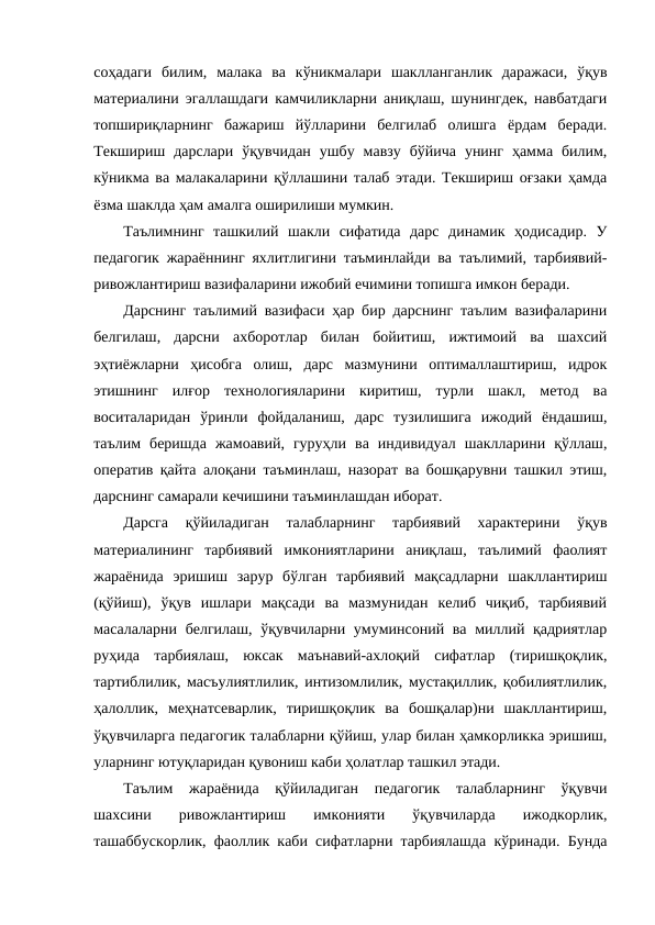 соҳадаги  билим,  малака  ва  кўникмалари  шаклланганлик  даражаси,  ўқув
материалини эгаллашдаги камчиликларни аниқлаш, шунингдек, навбатдаги
топшириқларнинг  бажариш  йўлларини  белгилаб  олишга  ёрдам  беради.
Текшириш  дарслари  ўқувчидан  ушбу  мавзу  бўйича  унинг  ҳамма  билим,
кўникма ва малакаларини қўллашини талаб этади. Текшириш оғзаки ҳамда
ёзма шаклда ҳам амалга оширилиши мумкин.
Таълимнинг  ташкилий  шакли  сифатида  дарс  динамик  ҳодисадир.  У
педагогик жараённинг яхлитлигини таъминлайди ва таълимий, тарбиявий-
ривожлантириш вазифаларини ижобий ечимини топишга имкон беради. 
Дарснинг таълимий вазифаси ҳар бир дарснинг таълим вазифаларини
белгилаш,  дарсни  ахборотлар  билан  бойитиш,  ижтимоий  ва  шахсий
эҳтиёжларни  ҳисобга  олиш,  дарс  мазмунини  оптималлаштириш,  идрок
этишнинг  илғор  технологияларини  киритиш,  турли  шакл,  метод  ва
воситаларидан  ўринли  фойдаланиш,  дарс  тузилишига  ижодий  ёндашиш,
таълим  беришда  жамоавий,  гуруҳли  ва  индивидуал  шаклларини  қўллаш,
оператив қайта алоқани таъминлаш, назорат ва бошқарувни ташкил этиш,
дарснинг самарали кечишини таъминлашдан иборат.
Дарсга  қўйиладиган  талабларнинг  тарбиявий  характерини  ўқув
материалининг  тарбиявий  имкониятларини  аниқлаш,  таълимий  фаолият
жараёнида  эришиш  зарур  бўлган  тарбиявий  мақсадларни  шакллантириш
(қўйиш),  ўқув  ишлари  мақсади  ва  мазмунидан  келиб  чиқиб,  тарбиявий
масалаларни белгилаш, ўқувчиларни умуминсоний ва миллий қадриятлар
руҳида  тарбиялаш,  юксак  маънавий-ахлоқий  сифатлар  (тиришқоқлик,
тартиблилик, масъулиятлилик, интизомлилик, мустақиллик, қобилиятлилик,
ҳалоллик,  меҳнатсеварлик,  тиришқоқлик  ва  бошқалар)ни  шакллантириш,
ўқувчиларга педагогик талабларни қўйиш, улар билан ҳамкорликка эришиш,
уларнинг ютуқларидан қувониш каби ҳолатлар ташкил этади.
Таълим  жараёнида  қўйиладиган  педагогик  талабларнинг  ўқувчи
шахсини  ривожлантириш  имконияти  ўқувчиларда  ижодкорлик,
ташаббускорлик, фаоллик каби сифатларни тарбиялашда кўринади. Бунда
