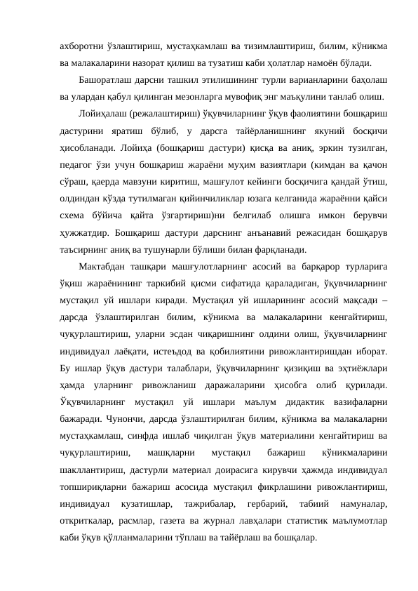 ахборотни ўзлаштириш, мустаҳкамлаш ва тизимлаштириш, билим, кўникма
ва малакаларини назорат қилиш ва тузатиш каби ҳолатлар намоён бўлади. 
Башоратлаш дарсни ташкил этилишининг турли варианларини баҳолаш
ва улардан қабул қилинган мезонларга мувофиқ энг маъқулини танлаб олиш. 
Лойиҳалаш (режалаштириш) ўқувчиларнинг ўқув фаолиятини бошқариш
дастурини  яратиш  бўлиб,  у  дарсга  тайёрланишнинг  якуний  босқичи
ҳисобланади. Лойиҳа (бошқариш дастури) қисқа ва аниқ, эркин тузилган,
педагог ўзи учун бошқариш жараёни муҳим вазиятлари (кимдан ва қачон
сўраш, қаерда мавзуни киритиш, машғулот кейинги босқичига қандай ўтиш,
олдиндан кўзда тутилмаган қийинчиликлар юзага келганида жараённи қайси
схема  бўйича  қайта  ўзгартириш)ни  белгилаб  олишга  имкон  берувчи
ҳужжатдир.  Бошқариш дастури  дарснинг анъанавий  режасидан  бошқарув
таъсирнинг аниқ ва тушунарли бўлиши билан фарқланади.
Мактабдан  ташқари  машғулотларнинг  асосий  ва  барқарор  турларига
ўқиш жараёнининг таркибий қисми сифатида қараладиган, ўқувчиларнинг
мустақил уй ишлари киради. Мустақил уй ишларининг асосий мақсади –
дарсда  ўзлаштирилган  билим,  кўникма  ва  малакаларини  кенгайтириш,
чуқурлаштириш, уларни эсдан чиқаришнинг олдини олиш, ўқувчиларнинг
индивидуал лаёқати, истеъдод ва қобилиятини ривожлантиришдан иборат.
Бу ишлар ўқув дастури талаблари, ўқувчиларнинг қизиқиш ва эҳтиёжлари
ҳамда  уларнинг  ривожланиш  даражаларини  ҳисобга  олиб  қурилади.
Ўқувчиларнинг  мустақил  уй  ишлари  маълум  дидактик  вазифаларни
бажаради. Чунончи, дарсда ўзлаштирилган билим, кўникма ва малакаларни
мустаҳкамлаш, синфда ишлаб чиқилган ўқув материалини кенгайтириш ва
чуқурлаштириш,  машқларни  мустақил  бажариш  кўникмаларини
шакллантириш, дастурли материал доирасига кирувчи ҳажмда индивидуал
топшириқларни бажариш асосида  мустақил фикрлашини ривожлантириш,
индивидуал  кузатишлар,  тажрибалар,  гербарий,  табиий  намуналар,
откриткалар, расмлар, газета ва журнал лавҳалари статистик маълумотлар
каби ўқув қўлланмаларини тўплаш ва тайёрлаш ва бошқалар.
