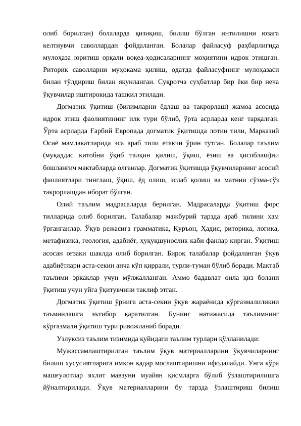 олиб  борилган)  болаларда  қизиқиш,  билиш  бўлган  интилишни  юзага
келтиувчи  саволлардан  фойдаланган.  Болалар  файласуф  раҳбарлигида
мулоҳаза юритиш орқали воқеа-ҳодисаларнинг моҳиятини идрок этишган.
Риторик  саволларни  муҳокама  қилиш,  одатда  файласуфнинг  мулоҳазаси
билан тўлдириш билан якунланган. Суқротча суҳбатлар бир ёки бир неча
ўқувчилар иштирокида ташкил этилади.
Догматик  ўқитиш  (билимларни  ёдлаш  ва  такрорлаш)  жамоа  асосида
идрок этиш фаолиятининг илк тури бўлиб, ўрта асрларда кенг тарқалган.
Ўрта асрларда Ғарбий Европада догматик ўқитишда лотин тили, Марказий
Осиё мамлакатларида эса араб тили етакчи ўрин тутган. Болалар таълим
(муқаддас  китобни  ўқиб  талқин  қилиш,  ўқиш,  ёзиш  ва  ҳисоблаш)ни
бошланғич мактабларда олганлар. Догматик ўқитишда ўқувчиларнинг асосий
фаолиятлари тинглаш, ўқиш, ёд олиш, эслаб қолиш ва матнни сўзма-сўз
такрорлашдан иборат бўлган.
Олий  таълим  мадрасаларда  берилган.  Мадрасаларда  ўқитиш  форс
тилларида  олиб  борилган.  Талабалар  мажбурий  тарзда  араб  тилини  ҳам
ўрганганлар. Ўқув режасига грамматика, Қуръон, Ҳадис, риторика, логика,
метафизика, геология, адабиёт, ҳуқуқшунослик каби фанлар кирган. Ўқитиш
асосан оғзаки шаклда олиб борилган. Бироқ талабалар фойдаланган ўқув
адабиётлари аста-секин анча кўп қиррали, турли-туман бўлиб боради. Мактаб
таълими  эркаклар  учун  мўлжалланган.  Аммо  бадавлат  оила  қиз  болани
ўқитиш учун уйга ўқитувчини таклиф этган.
Догматик ўқитиш ўрнига аста-секин ўқув жараёнида кўргазмалиликни
таъминлашга  эътибор  қаратилган.  Бунинг  натижасида  таълимнинг
кўргазмали ўқитиш тури ривожланиб боради.
Узлуксиз таълим тизимида қуйидаги таълим турлари қўлланилади: 
Мужассамлаштирилган  таълим  ўқув  материалларини  ўқувчиларнинг
билиш хусусиятларига имкон қадар мослаштиришни ифодалайди. Унга кўра
машғулотлар  яхлит  мавзуни  муайян  қисмларга  бўлиб  ўзлаштирилишга
йўналтирилади.  Ўқув  материалларини  бу  тарзда  ўзлаштириш  билиш
