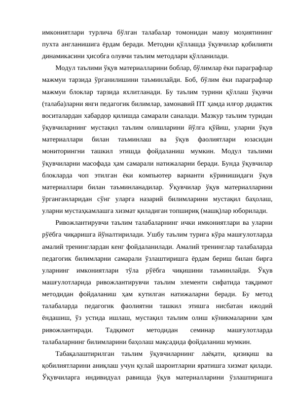 имкониятлари  турлича  бўлган  талабалар  томонидан  мавзу  моҳиятининг
пухта англанишига ёрдам беради. Методни қўллашда ўқувчилар қобилияти
динамикасини ҳисобга олувчи таълим методлари қўлланилади.
Модул таълими ўқув материалларини боблар, бўлимлар ёки параграфлар
мажмуи тарзида ўрганилишини таъминлайди. Боб, бўлим ёки параграфлар
мажмуи блоклар тарзида яхлитланади. Бу таълим турини қўллаш ўқувчи
(талаба)ларни янги педагогик билимлар, замонавий ПТ ҳамда илғор дидактик
воситалардан хабардор қилишда самарали саналади. Мазкур таълим туридан
ўқувчиларнинг  мустақил  таълим  олишларини  йўлга  қўйиш,  уларни  ўқув
материаллари  билан  таъминлаш  ва  ўқув  фаолиятлари  юзасидан
мониторингни  ташкил  этишда  фойдаланиш  мумкин.  Модул  таълими
ўқувчиларни масофада ҳам самарали натижаларни беради. Бунда ўқувчилар
блокларда  чоп  этилган  ёки  компьютер  варианти  кўринишидаги  ўқув
материаллари  билан  таъминланадилар.  Ўқувчилар  ўқув  материалларини
ўрганганларидан  сўнг  уларга  назарий  билимларини  мустақил  баҳолаш,
уларни мустаҳкамлашга хизмат қиладиган топшириқ (машқ)лар юборилади. 
Ривожлантирувчи таълим талабаларнинг ички имкониятлари ва уларни
рўёбга чиқаришга йўналтирилади. Ушбу таълим турига кўра машғулотларда
амалий тренинглардан кенг фойдаланилади. Амалий тренинглар талабаларда
педагогик билимларни самарали ўзлаштиришга ёрдам бериш билан бирга
уларнинг  имкониятлари  тўла  рўёбга  чиқишини  таъминлайди.  Ўқув
машғулотларида  ривожлантирувчи  таълим  элементи  сифатида  тақдимот
методидан  фойдаланиш  ҳам  кутилган  натижаларни  беради.  Бу  метод
талабаларда  педагогик  фаолиятни  ташкил  этишга  нисбатан  ижодий
ёндашиш,  ўз  устида  ишлаш,  мустақил  таълим  олиш  кўникмаларини  ҳам
ривожлантиради.  Тадқимот  методидан  семинар  машғулотларда
талабаларнинг билимларини баҳолаш мақсадида фойдаланиш мумкин. 
Табақалаштирилган  таълим  ўқувчиларнинг  лаёқати,  қизиқиш  ва
қобилиятларини аниқлаш учун қулай шароитларни яратишга хизмат қилади.
Ўқувчиларга  индивидуал  равишда  ўқув  материалларини  ўзлаштиришга
