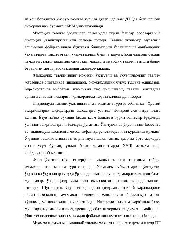 имкон берадиган мазкур таълим турини қўллашда ҳам ДТСда белгиланган
меъёрдан кам бўлмаган БКМ ўзлаштирилади. 
Мустақил  таълим  ўқувчилар  томонидан  турли  фанлар  асосларининг
мустақил  ўзлаштирилишини  назарда  тутади.  Таълим  тизимида  мустақил
таълимдан фойдаланишда ўқитувчи билимларни ўзлаштириш манбаларини
ўқувчиларга тавсия этади, уларни излаш бўйича зарур кўрсатмаларни беради
ҳамда мустақил таълимни самарали, мақсадга мувофиқ ташкил этишга ёрдам
берадиган метод, воситалардан хабардор қилади.  
Ҳамкорлик таълимининг моҳияти ўқитувчи ва ўқувчиларнинг таълим
жараёнида биргаликда ишлашлари, бир-бирларини чуқур тушуна олишлари,
бир-бирларига  нисбатан  яқинликни  ҳис  қилишлари,  таълим  мақсадига
эришганлик натижаларини ҳамкорликда таҳлил қилишидан иборат.
Индивидуал таълим ўқитишнинг энг қадимги тури ҳисобланади. Ҳаётий
тажрибаларни аждодлардан авлодларга узатиш ибтидоий жамиятда юзага
келган. Ёзув пайдо бўлиши билан қавм бошлиғи турли белгилар ёрдамида
ўзининг тажрибаларини ёшларга ўргатган. Ўқитувчи ва ўқувчининг бевосита
ва индивидуал алоқасига мисол сифатида репетиторликни кўрсатиш мумкин.
Ўқишни ташкил этишнинг индивидуал шакли антик давр ва ўрта асрларда
ягона  усул  бўлган,  ундан  баъзи  мамлакатларда  ХVIII  асргача  кенг
фойдаланилиб келинган. 
Фаол  ўқитиш  (ёки  интерфаол  таълим)  таълим  тизимида  тобора
оммалашаётган таълим тури саналади. У таълим субъектлари – ўқитувчи,
ўқувчи ва ўқувчилар гуруҳи ўртасида юзага келувчи ҳамкорлик, қизғин баҳс-
мунозалар,  ўзаро  фикр  алмашиш  имкониятига  эгалик  асосида  ташкил
этилади.  Шунингдек,  ўқувчиларда  эркин  фикрлаш,  шахсий  қарашларини
эркин  ифодалаш,  муаммоли  вазиятлар  ечимларини  биргаликда  излаш
кўникма, малакаларини шакллантиради. Интерфаол таълим жараёнида баҳс-
мунозара, муаммоли вазият, тренинг, дебат, интервью, тақдимот намойиш ва
ўйин технологияларидан мақсадли фойдаланиш кутилган натижани беради.
Муаммоли таълим замонавий таълим моҳиятини акс эттирувчи илғор ПТ
