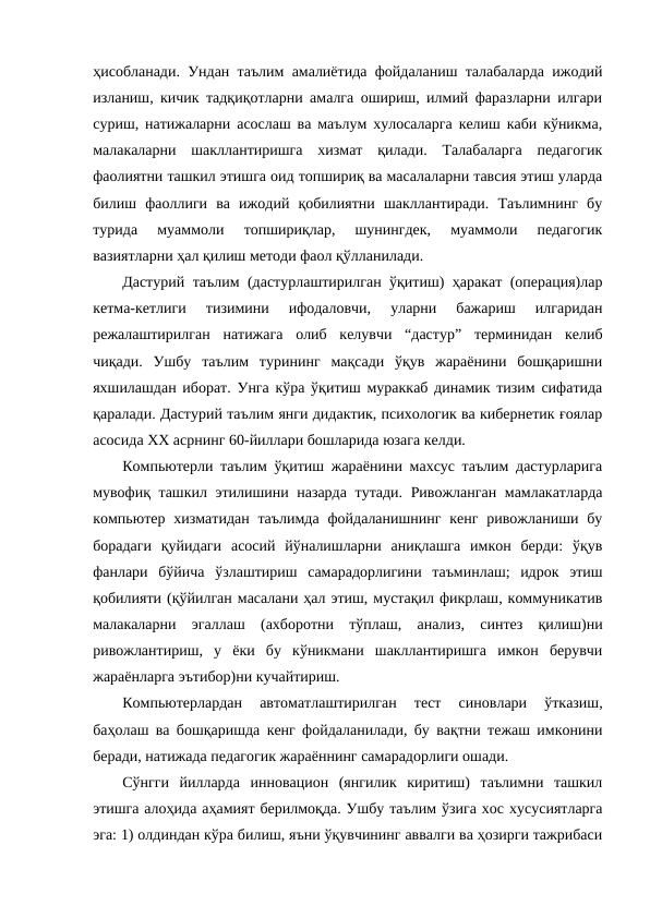 ҳисобланади. Ундан таълим амалиётида фойдаланиш талабаларда ижодий
изланиш, кичик тадқиқотларни амалга ошириш, илмий фаразларни илгари
суриш, натижаларни асослаш ва маълум хулосаларга келиш каби кўникма,
малакаларни  шакллантиришга  хизмат  қилади.  Талабаларга  педагогик
фаолиятни ташкил этишга оид топшириқ ва масалаларни тавсия этиш уларда
билиш  фаоллиги  ва  ижодий  қобилиятни  шакллантиради.  Таълимнинг  бу
турида  муаммоли  топшириқлар,  шунингдек,  муаммоли  педагогик
вазиятларни ҳал қилиш методи фаол қўлланилади. 
Дастурий таълим (дастурлаштирилган ўқитиш) ҳаракат (операция)лар
кетма-кетлиги  тизимини  ифодаловчи,  уларни  бажариш  илгаридан
режалаштирилган  натижага  олиб  келувчи  “дастур”  терминидан  келиб
чиқади.  Ушбу  таълим  турининг  мақсади  ўқув  жараёнини  бошқаришни
яхшилашдан иборат. Унга кўра ўқитиш мураккаб динамик тизим сифатида
қаралади. Дастурий таълим янги дидактик, психологик ва кибернетик ғоялар
асосида ХХ асрнинг 60-йиллари бошларида юзага келди. 
Компьютерли таълим ўқитиш жараёнини махсус таълим дастурларига
мувофиқ ташкил этилишини назарда тутади. Ривожланган мамлакатларда
компьютер  хизматидан  таълимда  фойдаланишнинг  кенг  ривожланиши бу
борадаги  қуйидаги  асосий  йўналишларни  аниқлашга  имкон  берди:  ўқув
фанлари  бўйича  ўзлаштириш  самарадорлигини  таъминлаш;  идрок  этиш
қобилияти (қўйилган масалани ҳал этиш, мустақил фикрлаш, коммуникатив
малакаларни  эгаллаш  (ахборотни  тўплаш,  анализ,  синтез  қилиш)ни
ривожлантириш,  у  ёки  бу  кўникмани  шакллантиришга  имкон  берувчи
жараёнларга эътибор)ни кучайтириш.
Компьютерлардан  автоматлаштирилган  тест  синовлари  ўтказиш,
баҳолаш ва бошқаришда кенг фойдаланилади, бу вақтни тежаш имконини
беради, натижада педагогик жараённинг самарадорлиги ошади.
Сўнгги  йилларда  инновацион  (янгилик  киритиш)  таълимни  ташкил
этишга алоҳида аҳамият берилмоқда. Ушбу таълим ўзига хос хусусиятларга
эга: 1) олдиндан кўра билиш, яъни ўқувчининг аввалги ва ҳозирги тажрибаси
