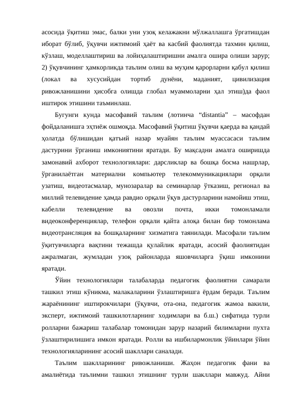 асосида ўқитиш эмас, балки уни узоқ келажакни мўлжаллашга ўргатишдан
иборат бўлиб, ўқувчи ижтимоий ҳаёт ва касбий фаолиятда тахмин қилиш,
кўзлаш, моделлаштириш ва лойиҳалаштиришни амалга ошира олиши зарур;
2) ўқувчининг ҳамкорликда таълим олиш ва муҳим қарорларни қабул қилиш
(локал  ва  хусусийдан  тортиб  дунёни,  маданият,  цивилизация
ривожланишини  ҳисобга  олишда  глобал  муаммоларни  ҳал  этиш)да  фаол
иштирок этишини таъминлаш. 
Бугунги  кунда  масофавий  таълим  (лотинча  “distantia”  –  масофдан
фойдаланишга эҳтиёж ошмоқда. Масофавий ўқитиш ўқувчи қаерда ва қандай
ҳолатда  бўлишидан  қатъий  назар  муайян  таълим  муассасаси  таълим
дастурини ўрганиш имкониятини яратади. Бу мақсадни амалга оширишда
замонавий ахборот технологиялари: дарсликлар ва бошқа босма нашрлар,
ўрганилаётган  материални  компьютер  телекоммуникациялари  орқали
узатиш, видеотасмалар, мунозаралар ва семинарлар ўтказиш, регионал ва
миллий телевидение ҳамда равдио орқали ўқув дастурларини намойиш этиш,
кабелли  телевидение  ва  овозли  почта,  икки  томонламали
видеоконференциялар, телефон орқали қайта алоқа билан бир томонлама
видеотрансляция ва бошқаларнинг хизматига таянилади. Масофали таълим
ўқитувчиларга  вақтини  тежашда  қулайлик  яратади,  асосий  фаолиятидан
ажралмаган,  жумладан  узоқ  районларда  яшовчиларга  ўқиш  имконини
яратади. 
Ўйин  технологиялари  талабаларда  педагогик  фаолиятни  самарали
ташкил этиш кўникма, малакаларини ўзлаштиришга ёрдам беради. Таълим
жараёнининг  иштирокчилари  (ўқувчи,  ота-она,  педагогик  жамоа  вакили,
эксперт, ижтимоий ташкилотларнинг ходимлари ва б.ш.) сифатида турли
ролларни бажариш талабалар томонидан зарур назарий билимларни пухта
ўзлаштирилишига имкон яратади. Ролли ва ишбилармонлик ўйинлари ўйин
технологияларининг асосий шакллари саналади. 
Таълим  шаклларининг  ривожланиши.  Жаҳон  педагогик  фани  ва
амалиётида  таълимни  ташкил  этишнинг  турли  шакллари  мавжуд.  Айни
