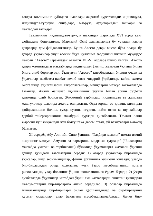 вақтда таълимнинг қуйидаги шакллари ажратиб кўрсатилади: индивидуал,
индивидуал-гуруҳли,  синф-дарс,  маъруза,  аудиториядан  ташқари  ва
мактабдан ташқари. 
Таълимнинг индивидуал-гуруҳли шаклидан Европада ХVI асрда кенг
фойдалана  бошладилар.  Марказий  Осиё  давлатларида  бу  усулдан  қадим
даврларда ҳам фойдаланганлар. Бунга Авесто даври мисол бўла олади, бу
даврда ўқувчилар учун асосий ўқув қўлланма зардуштийликнинг муқаддас
манбаи “Авесто” (эрамиздан аввалги VII-VI асрлар) бўлиб келган. Авесто
даври жамиятидаги мактабларда индивидуал ўқитиш жамоали ўқитиш билан
бирга олиб борилар эди. Ўқитувчи “Авесто” китобларидан бирини очади ва
ўқувчилар  навбатма-навбат  келиб  овоз  чиқариб  ўқийдилар,  кейин  ҳамма
биргаликда ўқилганларни такрорлаганлар, машқларни махсус тахтачаларда
ёзганлар.  Ақлий  машқлар  ўқитувчининг  ўқувчи  билан  эркин  суҳбати
давомида  олиб  борилган.  Жисмоний  тарбиялаш  индивидуал  ва  жамоали
машғулотлар шаклида амалга оширилган. Отда юриш, ов қилиш, қиличдан
фойдаланишни билиш, сувда сузиш, югуриш, найза отиш ва шу кабилар
ҳарбий  тайёргарликнинг  мажбурий  турлари  ҳисобланган.  Таълим  олиш
жараёни кун чиққандан кун ботгунгача давом этган, уй вазифалари мавжуд
бўлмаган.
ХI асрдаёқ Абу Али ибн Сино ўзининг “Тадбири манзил” номли илмий
асарининг махсус “Амузиш ва парвариши модрасас фарзанд” (“Болаларни
мактабда ўқитиш ва тарбиялаш”) бўлимида ўқувчиларга жамоали ўқитиш
ҳақида  қуйидаги  тавсияларни  беради:  1)  агарда  ўқувчилар  биргаликда
ўқисалар, улар зерикмайдилар, фанни ўрганишга қизиқиш кучаяди; уларда
бир-бирларидан  ортда  қолмаслик  учун  ўзаро  мусобақалашиш  истаги
ривожланади, улар боланинг ўқиши яхшиланишига ёрдам беради; 2) ўзаро
суҳбатларда ўқувчилар китобдан ўқиш ёки катталардан эшитган қизиқарли
маълумотларни  бир-бирларига  айтиб  берадилар;  3)  болалар  биргаликда
йиғилганларида  бир-бирилари  билан  дўстлашадилар  ва  бир-бирларини
ҳурмат  қиладилар;  улар  фақатгина  мусобақалашмайдилар,  балки  бир-
