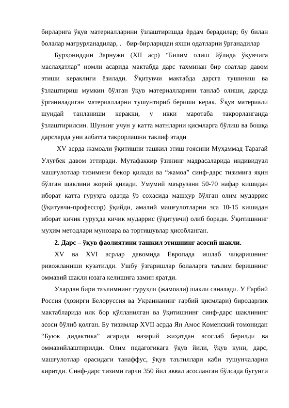 бирларига ўқув материалларини ўзлаштиришда ёрдам берадилар; бу билан
болалар мағрурланадилар, .бир-бирларидан яхши одатларни ўрганадилар
Бурҳониддин  Зарнужи  (ХII  аср)  “Билим  олиш  йўлида  ўқувчига
маслаҳатлар” номли асарида  мактабда  дарс  тахминан бир  соатлар давом
этиши  кераклиги  ёзилади.  Ўқитувчи  мактабда  дарсга  тушиниш  ва
ўзлаштириш  мумкин  бўлган  ўқув  материалларини  танлаб  олиши,  дарсда
ўрганиладиган материалларни тушунтириб бериши керак. Ўқув материали
шундай  танланиши  керакки,  у  икки  маротаба  такрорланганда
ўзлаштирилсин. Шунинг учун у катта матнларни қисмларга бўлиш ва бошқа
дарсларда уни албатта такрорлашни таклиф этади
 ХV асрда жамоали ўқитишни ташкил этиш ғоясини Муҳаммад Тарағай
Улуғбек давом эттиради. Мутафаккир ўзининг мадрасаларида индивидуал
машғулотлар тизимини бекор қилади ва “жамоа” синф-дарс тизимига яқин
бўлган шаклини жорий қилади. Умумий маърузани 50-70 нафар кишидан
иборат катта гуруҳга одатда  ўз соҳасида машҳур бўлган олим мударрис
(ўқитувчи-профессор)  ўқийди, амалий машғулотларни эса 10-15 кишидан
иборат кичик гуруҳда кичик мударрис (ўқитувчи) олиб боради. Ўқитишнинг
муҳим методлари мунозара ва тортишувлар ҳисобланган.
2. Дарс – ўқув фаолиятини ташкил этишнинг асосий шакли.
ХV  ва  ХVI  асрлар  давомида  Европада  ишлаб  чиқаришнинг
ривожланиши кузатилди. Ушбу ўзгаришлар болаларга таълим беришнинг
оммавий шакли юзага келишига замин яратди.
Улардан бири таълимнинг гуруҳли (жамоали) шакли саналади. У Ғарбий
Россия (ҳозирги Белоруссия ва Украинанинг ғарбий қисмлари) биродарлик
мактабларида илк бор қўлланилган ва ўқитишнинг синф-дарс шаклининг
асоси бўлиб қолган. Бу тизимлар ХVII асрда Ян Амос Коменский томонидан
“Буюк  дидактика”  асарида  назарий  жиҳатдан  асослаб  берилди  ва
оммавийлаштирилди.  Олим  педагогикага  ўқув  йили,  ўқув  куни,  дарс,
машғулотлар  орасидаги  танаффус,  ўқув  таътиллари  каби  тушунчаларни
киритди. Синф-дарс тизими гарчи 350 йил аввал асосланган бўлсада бугунги
