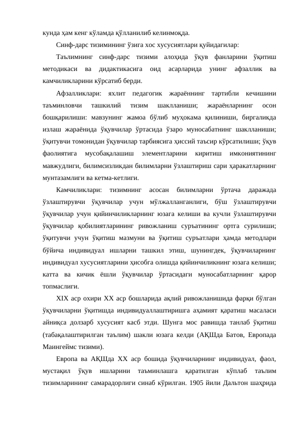кунда ҳам кенг кўламда қўлланилиб келинмоқда.
Синф-дарс тизимининг ўзига хос хусусиятлари қуйидагилар: 
Таълимнинг  синф-дарс  тизими  алоҳида  ўқув  фанларини  ўқитиш
методикаси  ва  дидактикасига  оид  асарларида  унинг  афзаллик  ва
камчиликларини кўрсатиб берди. 
Афзалликлари:  яхлит  педагогик  жараённинг  тартибли  кечишини
таъминловчи  ташкилий  тизим  шаклланиши;  жараёнларнинг  осон
бошқарилиши:  мавзунинг  жамоа  бўлиб  муҳокама  қилиниши,  биргаликда
излаш жараёнида  ўқувчилар  ўртасида  ўзаро  муносабатнинг  шаклланиши;
ўқитувчи томонидан ўқувчилар тарбиясига ҳиссий таъсир кўрсатилиши; ўқув
фаолиятига  мусобақалашиш  элементларини  киритиш  имкониятининг
мавжудлиги, билимсизликдан билимларни ўзлаштириш сари ҳаракатларнинг
мунтазамлиги ва кетма-кетлиги.
Камчиликлари:  тизимнинг  асосан  билимларни  ўртача  даражада
ўзлаштирувчи  ўқувчилар  учун  мўлжалланганлиги,  бўш  ўзлаштирувчи
ўқувчилар учун қийинчиликларнинг юзага келиши ва кучли ўзлаштирувчи
ўқувчилар  қобилиятларининг  ривожланиш  суръатининг  ортга  сурилиши;
ўқитувчи учун ўқитиш мазмуни ва ўқитиш суръатлари  ҳамда  методлари
бўйича  индивидуал  ишларни  ташкил  этиш,  шунингдек,  ўқувчиларнинг
индивидуал хусусиятларини ҳисобга олишда қийинчиликнинг юзага келиши;
катта  ва  кичик  ёшли  ўқувчилар  ўртасидаги  муносабатларнинг  қарор
топмаслиги.
ХIХ аср охири ХХ аср бошларида ақлий ривожланишида фарқи бўлган
ўқувчиларни ўқитишда индивидуаллаштиришга аҳамият қаратиш масаласи
айниқса долзарб хусусият касб этди. Шунга мос равишда танлаб ўқитиш
(табақалаштирилган таълим) шакли юзага келди (АҚШда Батов, Европада
Маингеймс тизими). 
Европа ва АҚШда ХХ аср бошида ўқувчиларнинг индивидуал, фаол,
мустақил  ўқув  ишларини  таъминлашга  қаратилган  кўплаб  таълим
тизимларининг самарадорлиги синаб кўрилган. 1905 йили Дальтон шаҳрида
